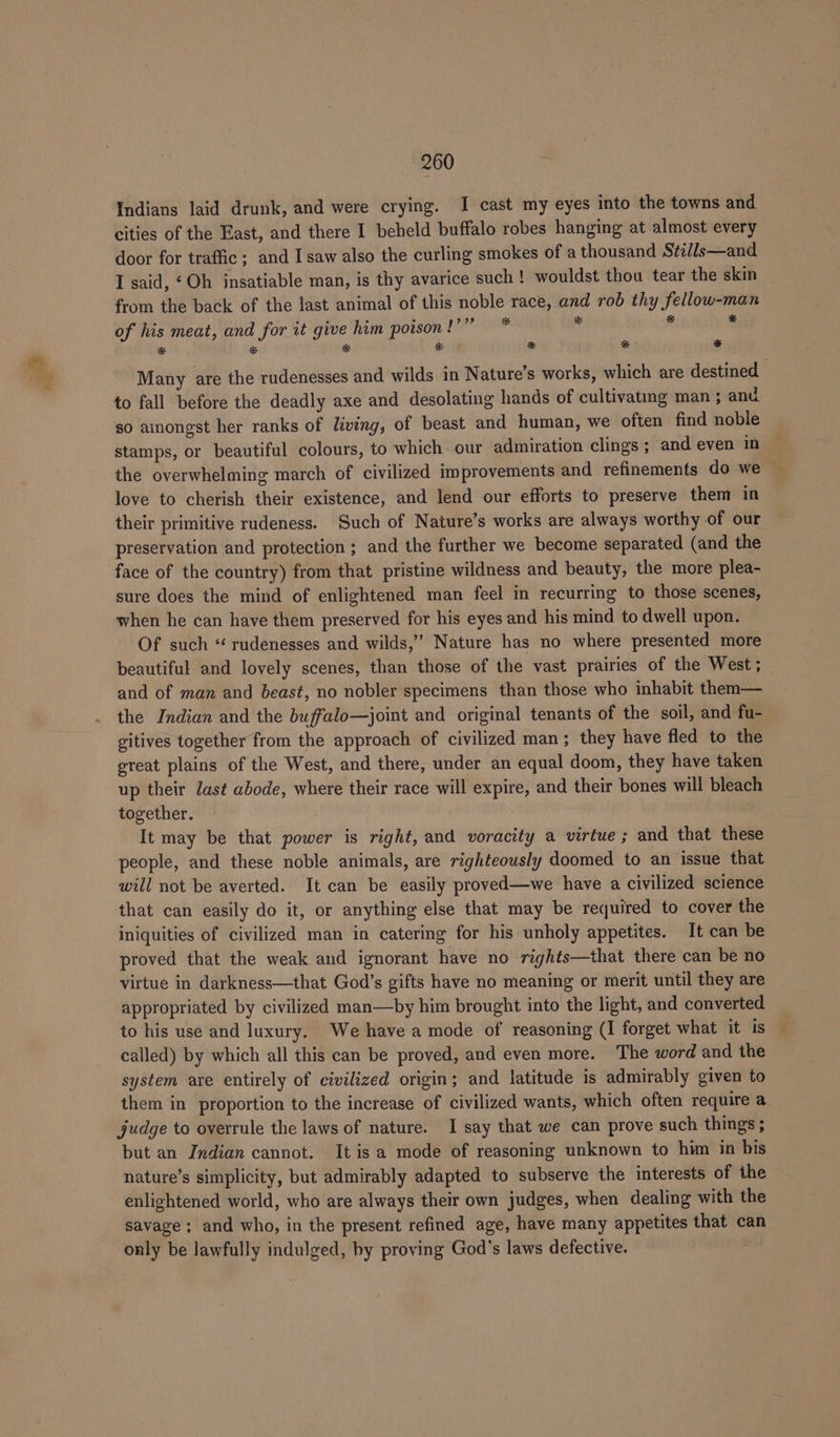 Indians laid drunk, and were crying. I cast my eyes into the towns and cities of the East, and there I beheld buffalo robes hanging at almost every door for traffic; and I saw also the curling smokes of a thousand Stills—and I said, ‘Oh insatiable man, is thy avarice such ! wouldst thou tear the skin from the back of the last animal of this noble race, and rob thy fellow-man of his meat, and for it give him poison !’” * it ‘3 ‘ # * * * * bo * Many are the rudenesses and wilds in Nature’s works, which are destined | to fall before the deadly axe and desolating hands of cultivatig man ; and so amongst her ranks of living, of beast and human, we often find noble stamps, or beautiful colours, to which our admiration clings ; and even in the overwhelming march of civilized improvements and refinements do we love to cherish their existence, and lend our efforts to preserve them in their primitive rudeness. Such of Nature’s works are always worthy of our preservation and protection ; and the further we become separated (and the face of the country) from that pristine wildness and beauty, the more plea- sure does the mind of enlightened man feel in recurring to those scenes, when he can have them preserved for his eyes and his mind to dwell upon. Of such “ rudenesses and wilds,’ Nature has no where presented more beautiful and lovely scenes, than those of the vast prairies of the West; and of man and beast, no nobler specimens than those who inhabit them— the Indian and the buffalo—joint and original tenants of the soil, and fu- gitives together from the approach of civilized man; they have fled to the great plains of the West, and there, under an equal doom, they have taken up their ast abode, where their race will expire, and their bones will bleach together. It may be that power is right, and voracity a virtue ; and that these people, and these noble animals, are righteously doomed to an issue that will not be averted. It can be easily proved—we have a civilized science that can easily do it, or anything else that may be required to cover the iniquities of civilized man in catering for his unholy appetites. It can be proved that the weak and ignorant have no rights—that there can be no virtue in darkness—that God’s gifts have no meaning or merit until they are appropriated by civilized man—by him brought into the light, and converted to his use and luxury. We have a mode of reasoning (I forget what it is called) by which all this can be proved, and even more. The word and the system are entirely of civilized origin; and latitude is admirably given to them in proportion to the increase of civilized wants, which often require a judge to overrule the laws of nature. I say that we can prove such things ; but an Indian cannot. It is a mode of reasoning unknown to him in bis nature’s simplicity, but admirably adapted to subserve the interests of the enlightened world, who are always their own judges, when dealing with the savage; and who, in the present refined age, have many appetites that can only be lawfully indulged, by proving God’s laws defective.