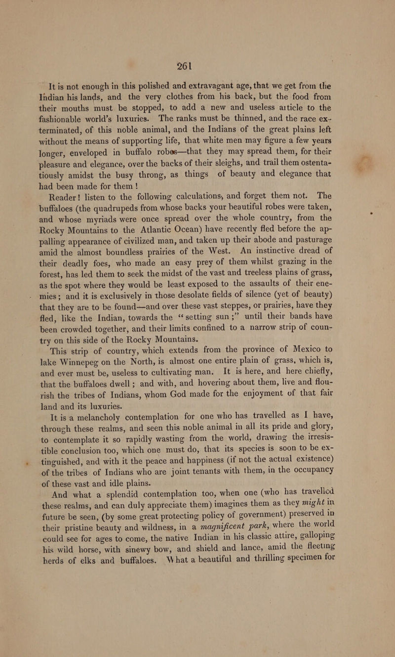 It is not enough in this polished and extravagant age, that we get from the Indian his lands, and the very clothes from his back, but the food from their mouths must be stopped, to add a new and useless article to the fashionable world’s luxuries. The ranks must be thinned, and the race ex- terminated, of this noble animal, and the Indians of the great plains left without the means of supporting life, that white men may figure a few years longer, enveloped in buffalo robes—that they may spread them, for their pleasure and elegance, over the backs of their sleighs, and trail them ostenta- tiously amidst the busy throng, as things of beauty and elegance that had been made for them ! Reader! listen to the following calculations, and forget them not. The buffaloes (the quadrupeds from whose backs your beautiful robes were taken, and whose myriads were once spread over the whole country, from the Rocky Mountains to the Atlantic Ocean) have recently fled before the ap- palling appearance of civilized man, and taken up their abode and pasturage amid the almost boundless prairies of the West. An instinctive dread of their deadly foes, who made an easy prey of them whilst grazing in the forest, has led them to seek the midst of the vast and treeless plains of grass, as the spot where they would be least exposed to the assaults of their ene- mies; and it is exclusively in those desolate fields of silence (yet of beauty) that they are to be found-—and over these vast steppes, or prairies, have they fled, like the Indian, towards the “setting sun ;” until their bands have been crowded together, and their limits confined to a narrow strip of coun- try on this side of the Rocky Mountains. This strip of country, which extends from the province of Mexico to lake Winnepeg on the North, is almost one entire plain of grass, which is, and ever must be, useless to cultivating man. It is here, and here chiefly, that the buffaloes dwell; and with, and hovering about them, live and flou- rish the tribes of Indians, whom God made for the enjoyment of that fair land and its luxuries. It is a melancholy contemplation for one who has travelled as I have, through these realms, and seen this noble animal in all its pride and glory, to contemplate it so rapidly wasting from the world, drawing the irresis- tible conclusion too, which one must do, that its species is soon to be ex- tinguished, and with it the peace and happiness (if not the actual existence) of the tribes of Indians who are joint tenants with them, in the occupancy of these vast and idle plains. And what a splendid contemplation too, when one (who has travelicd these realms, and can duly appreciate them) imagines them as they might in future be seen, (by some great protecting policy of government) preserved in their pristine beauty and wildness, in a magnificent park, where the world could see for ages to come, the native Indian in his classic attire, galloping his wild horse, with sinewy bow, and shield and lance, amid the fleeting herds of elks and buffaloes. What a beautiful and thrilling specimen for