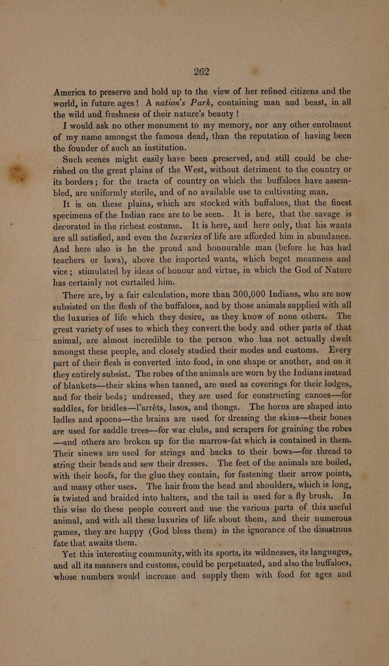 America to preserve and hold up to the view of her refined citizens and the world, in future ages! A nation’s Park, containing man and beast, in all the wild and freshness of their nature’s beauty ! I would ask no other monument to my memory, nor any other maesiteat of my name amongst the famous dead, than the reputation of having been the founder of such an institution. Such scenes might easily have been preserved, and still could be che- rished on the great plains of the West, without detriment to the country or its borders; for the tracts of country on which the buffaloes have assem- bled, are uniformly sterile, and of no available use to cultivating man. It is on these plains, which are stocked with buffaloes, that the finest specimens of the Indian race are to be seen. . It is here, that the savage is decorated in the richest costume. It is here, and here only, that his wants are all satisfied, and even the luxuries of life are afforded him in abundance. And here also is he the proud and honourable man (before he has had teachers or laws), above the imported wants, which beget meanness and vice; stimulated by ideas of honour and Yat in which the God of Nature has certainly not curtailed him. There are, by a fair calculation, more than 300,000 Indians, who are now subsisted on the flesh of the buffaloes, and by those animals supplied with all the luxuries of life which they desire, as they know of none others. The great variety of uses to which they convert the body and other parts of that animal, are almost incredible to the person who has not actually dwelt amongst these people, and closely studied their modes and customs. Every part of their flesh is converted into food, in one shape or another, and on it they entirely subsist. The robes of the an ag are worn by the Indians instead of blankets—their skins when tanned, are used as coverings for their lodges, and for their beds; undressed, they are used for constructing canoes—for saddles, for bridles—l’arréts, lasos, and thongs. The horns are shaped into ladles and spoons—the brains are used for dressing the skins—their bones are used for saddle trees—for war clubs, and scrapers for graining the robes —and others are broken up for the marrow-fat which is contained in them. Their sinews are used for strings and backs to their bows—for thread to string their beads and sew their dreavest The feet of the animals are boiled, with their hoofs, for the glue they contain, for fastening their arrow points, and many other uses. The hair from the head and shoulders, which is long, is twisted and braided into halters, and the tail is used for a fly brush. In. this wise do these people convert and use the various parts of this useful animal, and with all these luxuries of life about them, and their numerous eames, they are happy (God bless them) in the ignorance of the disastrous fate that awaits them. Yet this interesting community, with its sports, its wildnesses, its languages, and all its manners and customs, could be perpetuated, and also the buffaloes, whose numbers would increase and supply them with food for ages and