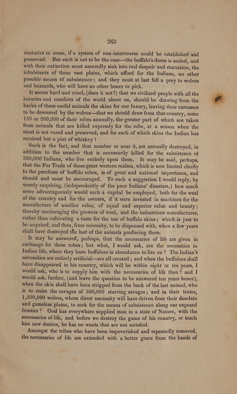 centuries to come, if a system of non-intercourse could be established and preserved. But such is not to be the case—the buffalo’s doom is sealed, and with their extinction must assuredly sink into real despair and starvation, the inhabitants of these vast plains, which afford for the Indians, no other possible means of subsistence ; and they must at last fall a prey to wolves and buzzards, who will have no other bones to pick. It seems hard and cruel, (does it not?) that we civilized people with all the luxuries and comforts of the world about us, should be drawing from the backs of these useful animals the skins for our luxury, leaving their carcasses to be devoured by the wolves—that we should draw from that country, some 150 or 200,000 of their robes annually, the greater part of which are taken from animals that are killed expressly for the robe, at a season when the meat is not cured and preserved, and for each of which skins the Indian has received but a pint of whiskey ! Such is the fact, and that number or near it, are annually destroyed, in addition to the number that is necessarily killed for the subsistence of 300,000 Indians, who live entirely upon them. It may be said, perhaps, that the Fur Trade of these great western realms, which is now limited chiefly to the purchase of buffalo robes, is of great and national importance, and should and must be encouraged. To such a suggestion I would reply, by merely enquiring, (independently of the poor Indians’ disasters,) how much more advantageously would such a capital be employed, both for the weal of the country and for the owners, if it were invested in machines for the manufacture of woollen robes, of equal and superior value and beauty ; thereby encouraging the growers of wool, and the industrious manufacturer, rather than cultivating a taste for the use of buffalo skins; which is just to be acquired, and then, from necessity, to be dispensed with, when a few years shall have destroyed the last of the animals producing them. It may be answered, perhaps, that the necessaries of life are given in exchange for these robes; but what, I would ask, are the necessities in Indian life, where they have buffaloes in abundance to live on? The Indian’s necessities are entirely artificial—are all created ; and when the buffaloes shall have disappeared in his country, which will be within eight or ten years, I would ask, who is to supply him with the necessaries of life then? and I would ask, further, (and leave the question to be answered ten years hence), when the skin shall have been stripped from the back of the last animal, who is to resist the ravages of 300,000 starving savages; and in their trains, 1,500,000 wolves, whom direst necessity will have driven from their desolate and gameless plains, to seek for the means of subsistence along our exposed frontier? God has everywhere supplied man in a state of Nature, with the necessaries of life, and before we destroy the game of his country, or teach him new desires, he has no wants that are not satisfied. Amongst the tribes who have been impoverished and repeatedly removed, the necessaries of life are extended with a better grace from the hands of
