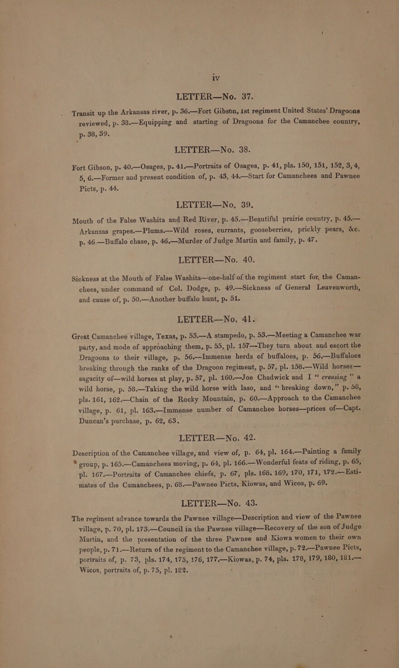 LETTER—No. 37. Transit up the Arkansas river, p. 36.—Fort Gibson, ist regiment United States’ Dragoons reviewed, p. 38.—Equipping and starting of Dragoons for the Camanchee country, p- 38, 59. LETTER—No. 38. Fort Gibson, p. 40.—Osages, p. 41.—Portraits of Osages, p. 41, pls. 150, 151, 152, 3, 4, 5, 6.—Former and present condition of, p. 43, 44.—Start for Camanchees and Pawnee Picts, p. 44. LETTER—No, 39, Mouth of the False Washita and Red River, p. 45.—Beautiful prairie country, p. 45.— Arkanzas grapes.—Plums.—Wild roses, currants, gooseberries, prickly pears, &amp;c. p. 46,—Buffalo chase, p. 46.—Murder of J udge Martin and family, p. 47. LETTER—No. 40. Sickness at the Mouth of False Washita—one-half of the regiment start for, the Caman- chees, under command of Col. Dodge, p. 49.—Sickness of General Leavenworth, and cause of, p. 50.—Another buffalo hunt, p. 51. LETTER—No. 41. Great Camanchee village, Texas, p. 53.—A stampedo, p. 53.—Meeting a Camanchee war party, and mode of approaching them, p. 55, pl. 157—-They turn about and escort the Dragoons to their village, p. 56.—Immense herds of buffaloes, p. 56.—Buffaloes breaking through the ranks of the Dragoon regiment, p. 57, pl. 158.—Wild horsee— sagacity of—wild horses at play, p. 57, pl. 160.—Joe Chadwick and I “ creasing 7a wild horse, p. 58.—Taking the wild horse with laso, and “ breaking down,” p. 58, pls. 161, 162.—Chain of the Rocky Mountain, p. 60.—Approach to the Camanchee village, p. 61, pl. 163.—Immense number of Camanchee horses—prices of—Capt. Duncan’s purchase, p. 62, 63. LETTER—No. 42. Description of the Camanchee village, and view of, p. 64, pl. 164.—Painting a family * sroup, p. 165.—Camanchees moving, p. 64, pl. 166.—Wonderful feats of riding, p. 65, pl. 167.—Portraits of Camanchee chiefs, p. 67, pls. 168. 169, 170, 171, 172.— Esti- mates of the Camanchees, p. 68.—Pawnee Picts, Kiowas, and Wicos, p. 69. LETTER—No. 43. The regiment advance towards the Pawnee village—Description and view of the Pawnee village, p. 70, pl. 173.—Council in the Pawnee village—Recovery of the son of Judge Martin, and the presentation of the three Pawnee and Kiowa women to their own people, p. 71.—Return of the regiment to the Camanchee village, p. 72.—Pawnee Picts, portraits of, p. 73, pls. 174, 175, 176, 177,—Kiowas, p. 74, pls. 178, 179, 180, 181.— Wicos, portraits of, p. 75, pl. 182.