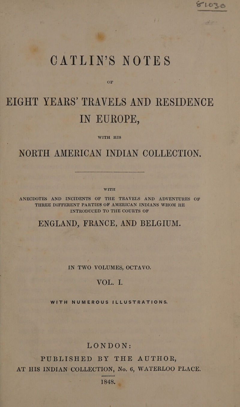 = - my Wy SLO VS a ie CATLIN’S NOTES OF KIGHT YEARS’ TRAVELS AND RESIDENCE IN EUROPE, NORTH AMERICAN INDIAN COLLECTION, WITH ANECDOTES AND INCIDENTS OF THE TRAVELS AND ADVENTURES OF THREE DIFFERENT PARTIES OF AMERICAN INDIANS WHOM HE INTRODUCED TO THE COURTS OF ENGLAND, FRANCE, AND BELGIUM. IN TWO VOLUMES, OCTAVO. VOL. I. WITH NUMEROUS ILLUSTRATIONS. LONDON: PUBLISHED BY THE AUTHOR, AT HIS INDIAN COLLECTION, No. 6, WATERLOO PLACE. 1848, |