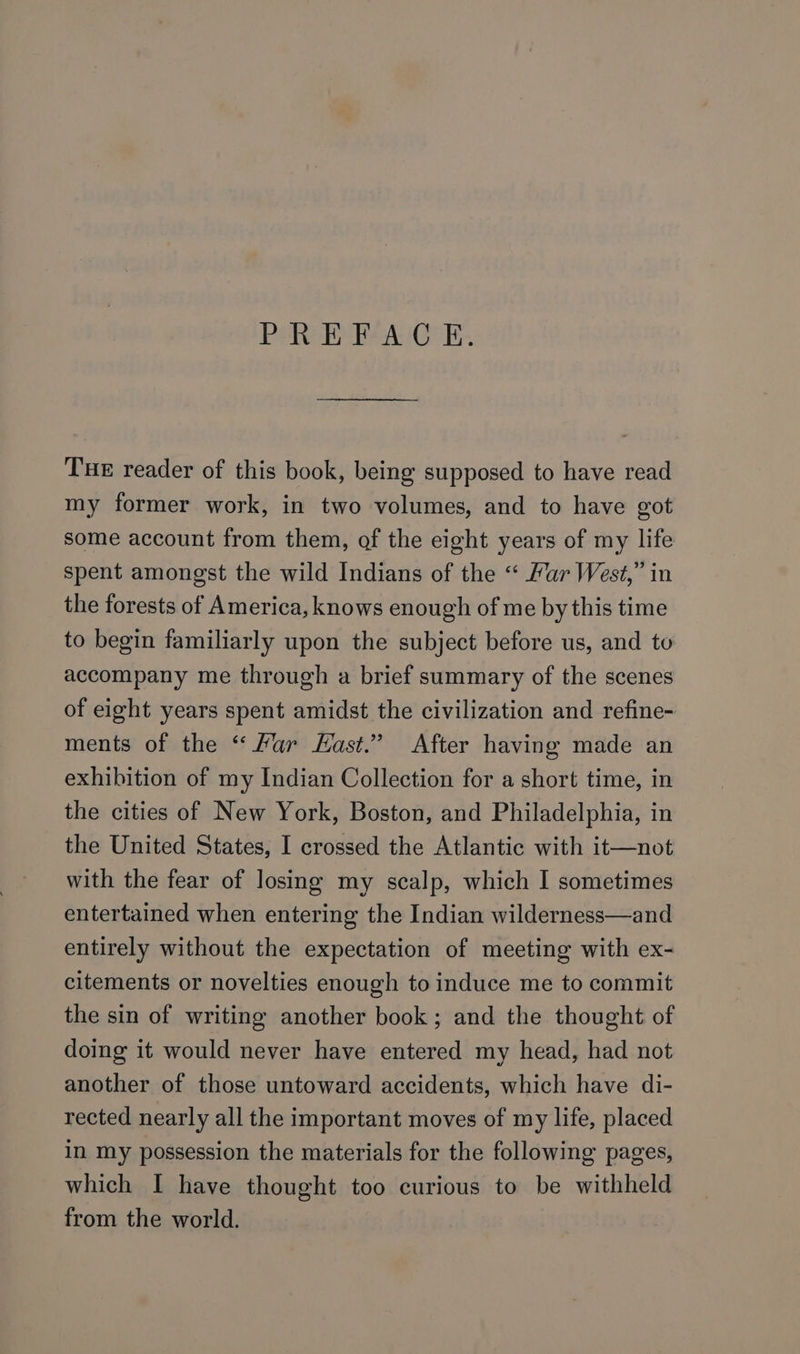 PREFACE. THE reader of this book, being supposed to have read my former work, in two volumes, and to have got some account from them, of the eight years of my life spent amongst the wild Indians of the “ Far West,” in the forests of America, knows enough of me by this time to begin familiarly upon the subject before us, and to accompany me through a brief summary of the scenes of eight years spent amidst the civilization and refine- ments of the “ Har East.” After having made an exhibition of my Indian Collection for a short time, in the cities of New York, Boston, and Philadelphia, in the United States, I crossed the Atlantic with it—not with the fear of losing my scalp, which I sometimes entertained when entering the Indian wilderness—and entirely without the expectation of meeting with ex- citements or novelties enough to induce me to commit the sin of writing another book; and the thought of doing it would never have entered my head, had not another of those untoward accidents, which have di- rected nearly all the important moves of my life, placed in my possession the materials for the following pages, which I have thought too curious to be withheld from the world.