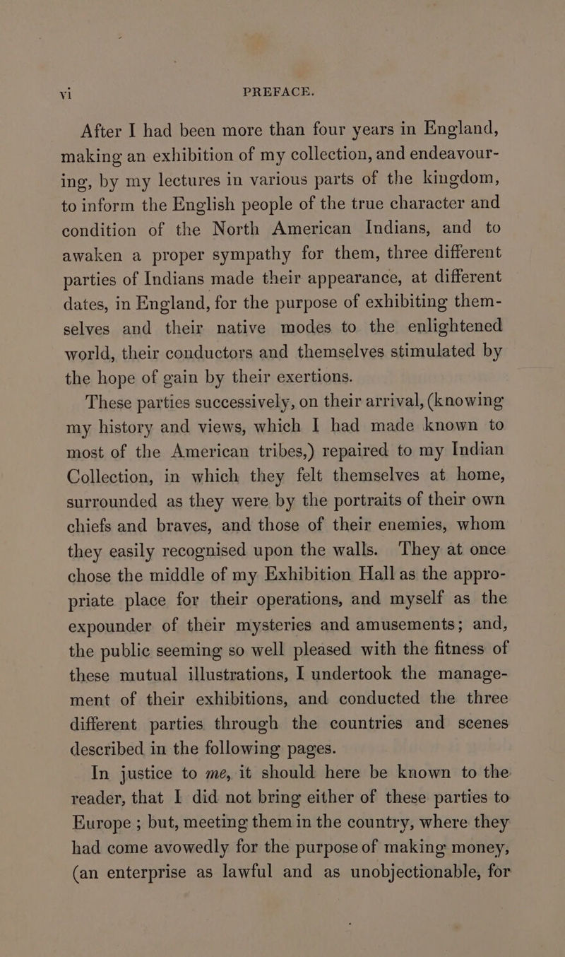 After I had been more than four years in England, making an exhibition of my collection, and endeavour- ing, by my lectures in various parts of the kingdom, to inform the English people of the true character and condition of the North American Indians, and to awaken a proper sympathy for them, three different parties of Indians made their appearance, at different dates, in England, for the purpose of exhibiting them- selves and their native modes to the enlightened world, their conductors and themselves stimulated by the hope of gain by their exertions. These parties successively, on their arrival, (knowing my history and views, which I had made known to most of the American tribes,) repaired to my Indian Collection, in which they felt themselves at home, surrounded as they were by the portraits of their own chiefs and braves, and those of their enemies, whom they easily recognised upon the walls. They at once chose the middle of my Exhibition Hall as the appro- priate place for their operations, and myself as the expounder of their mysteries and amusements; and, the public seeming so well pleased with the fitness of these mutual illustrations, I undertook the manage- ment of their exhibitions, and conducted the three different parties through the countries and scenes described in the following pages. In justice to me, it should here be known to the reader, that I did not bring either of these parties to Europe ; but, meeting them in the country, where they had come avowedly for the purpose of making money, (an enterprise as lawful and as unobjectionable, for