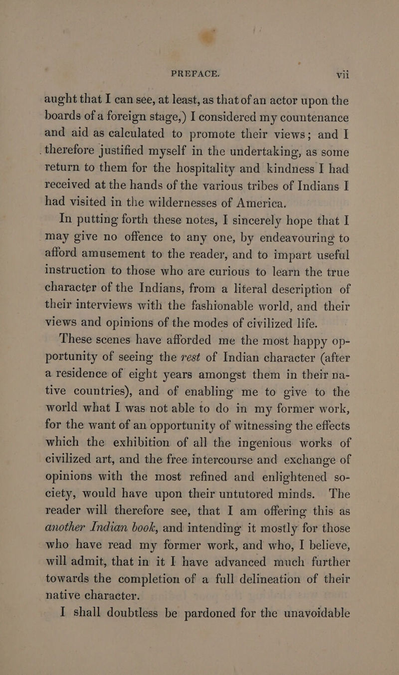 . PREFACE. Vil aught that I can see, at least, as that of an actor upon the boards of a foreign stage,) I considered my countenance and aid as calculated to promote their views; and I _therefore justified myself in the undertaking, as some return to them for the hospitality and kindness I had received at the hands of the various tribes of Indians I had visited in the wildernesses of America. In putting forth these notes, I sincerely hope that I may give no offence to any one, by endeavouring to afford amusement to the reader, and to impart useful instruction to those who are curious to learn the true character of the Indians, from a literal description of their interviews with the fashionable world, and their views and opinions of the modes of civilized life. These scenes have afforded me the most happy op- portunity of seeing the rest of Indian character (after a residence of eight years amongst them in their na- tive countries), and of enabling me to give to the world what I was not able to do in my former work, for the want of an opportunity of witnessing the effects which the exhibition of all the ingenious works of civilized art, and the free intercourse and exchange of opinions with the most refined and enlightened so- ciety, would have upon their untutored minds. The reader will therefore see, that I am offering this as another Indian book, and intending it mostly for those who have read my former work, and who, I believe, will admit, that in it I have advanced much further towards the completion of a full delineation of their native character. I shall doubtless be pardoned for the unavoidable