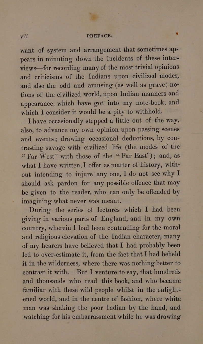 * Vili PREFACE. ® want of system and arrangement that sometimes ap- pears in minuting down the incidents of these inter- views—for recording many of the most trivial opinions and criticisms of the Indians upon civilized modes, and also the odd and amusing (as well as grave) no- tions of the civilized world, upon Indian manners and appearance, which have got into my note-book, and which I consider it would be a pity to withhold. I have occasionally stepped a little out of the way, also, to advance my own opinion upon passing scenes and events; drawing occasional deductions, by con- trasting savage with civilized life (the modes of the ‘Far West” with those of the “ Far East”); and, as what I have written, I offer as matter of history, with- out intending to injure any one, I do not see why I should ask pardon for any possible offence that may be given to the reader, who can only be offended by imagining what never was meant. During the series of lectures which I had been giving in various parts of England, and in my own country, wherein I had been contending for the moral and religious elevation of the Indian character, many of my hearers have believed that I had probably been led to over-estimate it, from the fact that I had beheld it in the wilderness, where there was nothing better to contrast it with. But I venture to say, that hundreds and thousands who read this book, and who became familiar with these wild people whilst in the enlight- ened world, and in the centre of fashion, where white man was shaking the poor Indian by the hand, and watching for his embarrassment while he was drawing