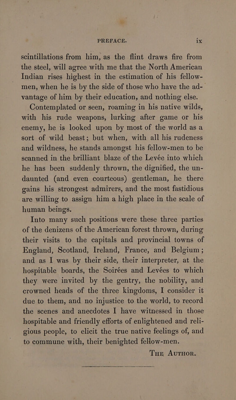 scintillations from him, as the flint draws fire from the steel, will agree with me that the North American Indian rises highest in the estimation of his fellow- men, when he is by the side of those who have the ad- vantage of him by their education, and nothing else. Contemplated or seen, roaming in his native wilds, with his rude weapons, lurking after game or his enemy, he is looked upon by most of the world as a sort of wild beast; but when, with all his rudeness and wildness, he stands amongst his fellow-men to be scanned in the brilliant blaze of the Levée into which he has been suddenly thrown, the dignified, the un- daunted (and even courteous) gentleman, he there gains his strongest admirers, and the most fastidious are willing to assign him a high place in the scale of human beings. Into many such positions were these three parties of the denizens of the American forest thrown, during their visits to the capitals and provincial towns of England, Scotland, Ireland, France, and Belgium ; and as I was by their side, their interpreter, at the hospitable boards, the Soirées and Levées to which they were invited by the gentry, the nobility, and crowned heads of the three kingdoms, I consider it due to them, and no injustice to the world, to record the scenes and anecdotes I have witnessed in those hospitable and friendly efforts of enlightened and reli- gious people, to elicit the true native feelings of, and to commune with, their benighted fellow-men. Tur AUTHOR. Se