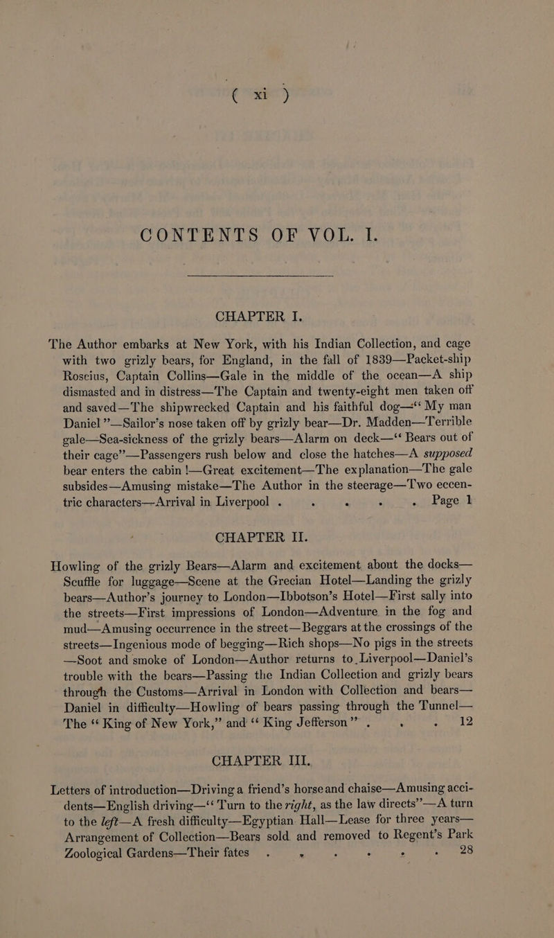 CONTENTS OF VOL. I. CHAPTER I. The Author embarks at New York, with his Indian Collection, and cage with two grizly bears, for England, in the fall of 1889—Packet-ship Roscius, Captain Collins—Gale in the middle of the ocean—A ship dismasted and in distress—'The Captain and twenty-eight men taken off and saved—The shipwrecked Captain and his faithful dog—‘‘ My man Daniel ”—Sailor’s nose taken off by grizly bear—Dr. Madden—Terrible gale—Sea-sickness of the grizly bears—Alarm on deck—‘ Bears out of their cage”—Passengers rush below and close the hatches—A supposed bear enters the cabin !—Great excitement—The explanation—The gale subsides—Amusing mistake—The Author in the steerage—T'wo eccen- tric characters—Arrival in Liverpool . . . . . Page 1 CHAPTER II. Howling of the grizly Bears—Alarm and excitement about the docks— Scuffle for luggage—Scene at the Grecian Hotel—Landing the grizly bears—Author’s journey to London—Ibbotson’s Hotel—First sally into the streets—First impressions of London—Adventure in the fog and mud—A musing occurrence in the street— Beggars at the crossings of the streets—Ingenious mode of begging—Rich shops—No pigs in the streets —Soot and smoke of London—Author returns to,Liverpool—Daniel’s trouble with the bears—Passing the Indian Collection and grizly bears through the Customs—Arrival in London with Collection and bears— Daniel in difficulty—Howling of bears passing through the ‘Tunnel— The ‘* King of New York,” and “* King Jefferson” . . haa CHAPTER IIL. Letters of introduction—Driving a friend’s horse and chaise—A musing acci- dents—English driving—‘‘ Turn to the right, as the law directs’ —A turn to the left—A fresh difficulty—Egyptian. Hall—Lease for three years— Arrangement of Collection—Bears sold and removed to Regent's Park Zoological Gardens—Their fates. : ‘ : ° es