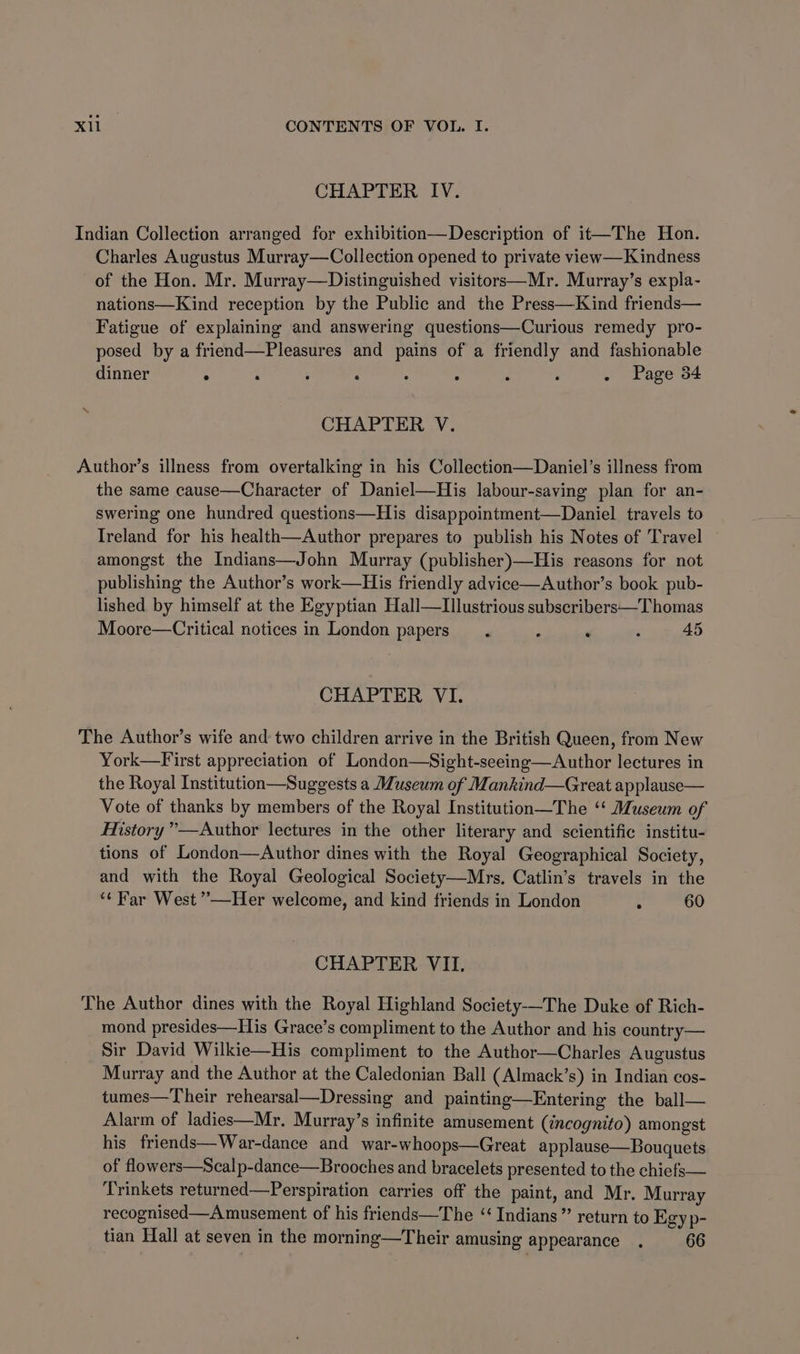 CHAPTER IV. Indian Collection arranged for exhibition—Description of it—The Hon. Charles Augustus Murray—Collection opened to private view—Kindness of the Hon. Mr. Murray—Distinguished visitors—Mr. Murray’s expla- nations—Kind reception by the Public and the Press—Kind friends— Fatigue of explaining and answering questions—Curious remedy pro- posed by a friend—Pleasures and pains of a friendly and fashionable dinner . : ; . : ; F ‘ . Page 34 CHAPTER V. Author’s illness from overtalking in his Collection—Daniel’s illness from the same cause—Character of Daniel—His labour-saving plan for an- swering one hundred questions—His disappointment—Daniel travels to Ireland for his health—Author prepares to publish his Notes of Travel amongst the Indians—John Murray (publisher)—His reasons for not publishing the Author’s work—His friendly advice—Author’s book pub- lished by himself at the Egyptian Hall—Illustrious subscribers—Thomas Moore—Critical notices in London papers. : . ; 45 CHAPTER VI. The Author’s wife and two children arrive in the British Queen, from New York—First appreciation of London—Sight-seeing—Author lectures in the Royal Institution—Suggests a Museum of Mankind—Great applause— Vote of thanks by members of the Royal Institution—The ‘‘ Museum of History ”—Author lectures in the other literary and scientific institu- tions of London—Author dines with the Royal Geographical Society, and with the Royal Geological Society—Mrs. Catlin’s travels in the ‘¢ Far West ’’—Her welcome, and kind friends in London : 60 CHAPTER VII. The Author dines with the Royal Highland Society-—-The Duke of Rich- mond presides—His Grace’s compliment to the Author and his country— Sir David Wilkie—His compliment to the Author—Charles Augustus Murray and the Author at the Caledonian Ball (Almack’s) in Indian cos- tumes—Their rehearsal—Dressing and painting—Entering the ball— Alarm of ladies—Mr, Murray’s infinite amusement (incognito) amongst his_friends—War-dance and war-whoops—Great applause—Bouquets of flowers—Scalp-dance—Brooches and bracelets presented to the chiefs— Trinkets returned—Perspiration carries off the paint, and Mr. Murray recognised—A musement of his friends—The “‘ Indians ”’ return to Egy p- tian Hall at seven in the morning—Their amusing appearance . 66