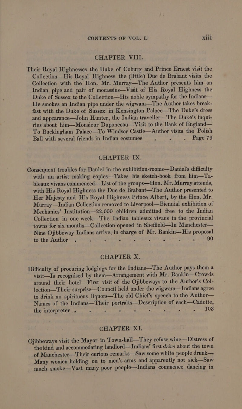 CHAPTER VIII. Their Royal Highnesses the Duke of Coburg and Prince Ernest visit the Collection—His Royal Highness the (little) Duc de Brabant visits the Collection with the Hon. Mr. Murray—The Author presents him an Indian pipe and pair of mocassins—Visit of His Royal Highness the Duke of Sussex to the Collection—His noble sympathy for the Indians— He smokes an Indian pipe under the wigwam—The Author takes break- fast with the Duke of Sussex in Kensington Palace—The Duke’s dress and appearance—John Hunter, the Indian traveller—The Duke’s inqui- ries about him—Monsieur Duponceau—Visit to the Bank of England— To Buckingham Palace—To Windsor Castle—Author visits the Polish Ball with several friends in Indian costumes . , + Page (9 CHAPTER Ix. Consequent troubles for Daniel in the exhibition-rooms— Daniel's difficulty with an artist making copies—Takes his sketch-book from him—Ta- bleaux vivans commenced—List of the groups—Hon. Mr. Murray attends, with His Royal Highness the Duc de Brabant—The Author presented to Her Majesty and His Royal Highness Prince Albert, by the Hon. Mr. Murray —Indian Collection removed to Liverpool—Biennial exhibition of Mechanics’ Institution—22,000 children admitted free to the Indian Collection in one week—The Indian tableaux vivans in the provincial towns for six months—Collection opened in Sheffield—In Manchester— Nine Ojibbeway Indians arrive, in charge of Mr. Rankin—His proposal to the Author . : : ° : : . : : 90 CHAPTER X. Difficulty of procuring lodgings for the Indians—The Author pays them a visit—Is recognised by them—Arrangement with Mr. Rankin—Crowds around their hotel—First visit of the Ojibbeways to the Author’s Col- lection—Their surprise—Council held under the wigwam—Indians agree to drink no spirituous liquors—The old Chief’s speech to the Author— Names of the Indians—Their portraits—Description of each—Cadotte, the interpreter , > : , . : : : . 103 CHAPTER XI. Ojibbeways visit the Mayor in Town-hall—They refuse wine—Distress of the kind and accommodating landlord—Indians’ first drive about the town of Manchester—Their curious remarks—Saw some white people drunk— Many women holding on to men’s arms and apparently not sick—Saw much smoke—Vast many poor people—Indians commence dancing in
