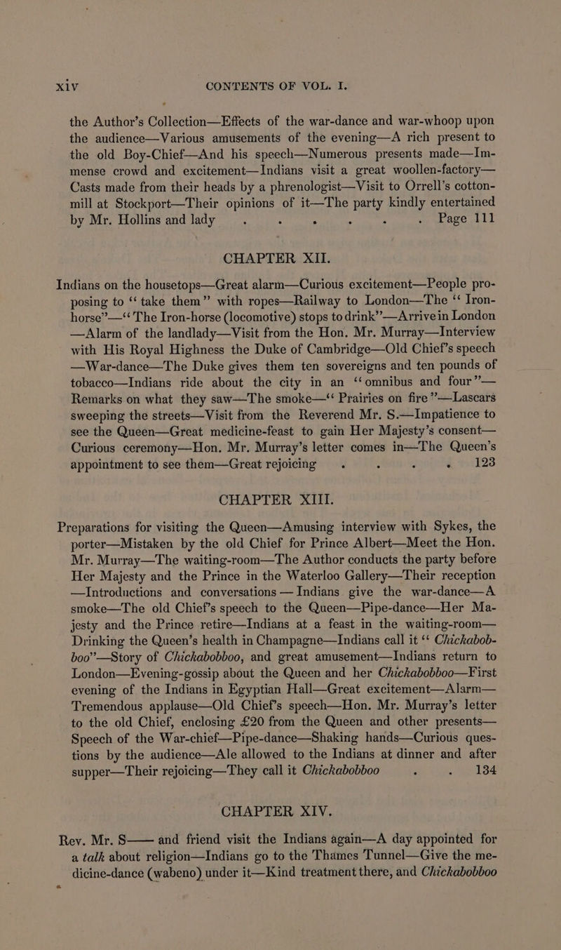 the Author’s Collection—Effects of the war-dance and war-whoop upon the audience—Various amusements of the evening—A rich present to the old Boy-Chief—And his speech—Numerous presents made—Im- mense crowd and excitement—Indians visit a great woollen-factory— Casts made from their heads by a phrenologist—Visit to Orrell’s cotton- mill at Stockport—Their opinions of it—The Uk kindly entertained by Mr. Hollins and lady : 5 : ; . Page 111 CHAPTER XII. Indians on the housetops—Great alarm—Curious excitement—People pro- posing to “‘ take them” with ropes—Railway to London—The ‘‘ Iron- horse”—‘‘ The Iron-horse (locomotive) stops to drink” —Arrivein London —Alarm of the landlady—Visit from the Hon. Mr. Murray—Interview with His Royal Highness the Duke of Cambridge—Old Chief’s speech —War-dance—The Duke gives them ten sovereigns and ten pounds of tobacco—Indians ride about the city in an ‘omnibus and four ”— Remarks on what they saw—-The smoke—“ Prairies on fire ”—Lascars sweeping the streets—Visit from the Reverend Mr. S.—Impatience to see the Queen—Great medicine-feast to gain Her Majesty’s consent— Curious ceremony—Hon. Mr. Murray’s letter comes in—The Queen’s appointment to see them—Great rejoicing . : : . 1238 CHAPTER XIII. Preparations for visiting the Queen—Amusing interview with Sykes, the porter—Mistaken by the old Chief for Prince Albert—Meet the Hon. Mr. Murray—The waiting-room—The Author conducts the party before Her Majesty and the Prince in the Waterloo Gallery—Their reception —Introductions and conversations — Indians. give the war-dance—A smoke—The old Chief’s speech to the Queen—Pipe-dance—Her Ma- jesty and the Prince retire—Indians at a feast in the waiting-room— Drinking the Queen’s health in Champagne—lIndians call it ‘‘ Chickabob- boo”—Story of Chickabobboo, and great amusement—lIndians return to London—Evening-gossip about the Queen and her Chickabobboo—First evening of the Indians in Egyptian Hall—Great excitement—Alarm— Tremendous applause—Old Chief’s speech—Hon. Mr. Murray’s letter to the old Chief, enclosing £20 from the Queen and other presents— Speech of the War-chief—Pipe-dance—Shaking hands—Curious ques- tions by the audience—Ale allowed to the Indians at dinner and after supper—Their rejoicing—They call it Chickabobboo ‘ . 134 ‘CHAPTER XIV. Rev. Mr. 8 and friend visit the Indians again—A day appointed for a talk about religion—Indians go to the Thames Tunnel—Give the me- dicine-dance (wabeno) under it—Kind treatment there, and Chickabobboo «