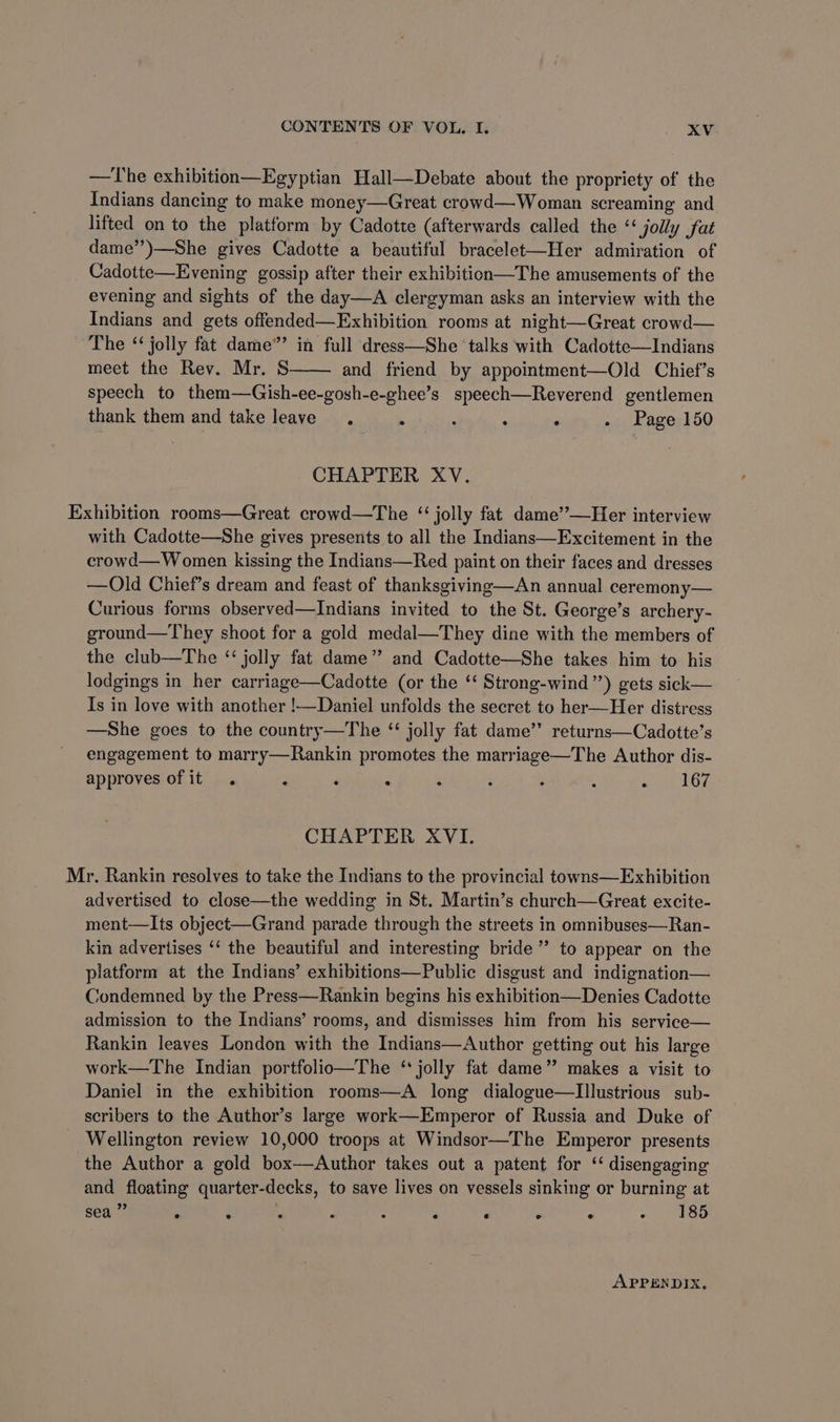 —The exhibition—Egyptian Hall—Debate about the propriety of the Indians dancing to make money—Great crowd—Woman screaming and lifted on to the platform by Cadotte (afterwards called the ‘‘ jolly fat dame”)—She gives Cadotte a beautiful bracelet-—Her admiration of Cadotte—Evening gossip after their exhibition—The amusements of the evening and sights of the day—A clergyman asks an interview with the Indians and gets offended—Exhibition rooms at night—Great crowd— The ‘ jolly fat dame”’ in full dress—She talks with Cadotte—Indians meet the Rev. Mr. S and friend by appointment—Old Chief’s speech to them—Gish-ee-gosh-e-ghee’s speech—Reverend gentlemen thank them and take leave. E ‘ : . . Page 150 CHAPTER XV. Exhibition rooms—Great crowd—The “ jolly fat dame”—Her interview with Cadotte—She gives presents to all the Indians—Excitement in the crowd— Women kissing the Indians—Red paint on their faces and dresses —Old Chief’s dream and feast of thanksgiving—An annual ceremony— Curious forms observed—Indians invited to the St. George’s archery- ground—They shoot for a gold medal—They dine with the members of the club—The ‘‘ jolly fat dame’? and Cadotte—She takes him to his lodgings in her carriage—Cadotte (or the ‘‘ Strong-wind ”) gets sick— Is in love with another !—Daniel unfolds the secret to her—Her distress —She goes to the country—The “ jolly fat dame’’ returns—Cadotte’s engagement to marry—Rankin promotes the marriage—The Author dis- approves of it . ‘ ‘ : ‘ ; . ‘ «) 167 CHAPTER XVI. Mr. Rankin resolves to take the Indians to the provincial towns—Exhibition advertised to close—the wedding in St. Martin’s church—Great excite- ment—Its object—Grand parade through the streets in omnibuses—Ran- kin advertises ‘‘ the beautiful and interesting bride” to appear on the platform at the Indians’ exhibitions—Public disgust and indignation— Condemned by the Press—Rankin begins his exhibition—Denies Cadotte admission to the Indians’ rooms, and dismisses him from his service— Rankin leaves London with the Indians—Author getting out his large work—The Indian portfolio—The ‘jolly fat dame” makes a visit to Daniel in the exhibition rooms—A long dialogue—Illustrious sub- scribers to the Author’s large work—Emperor of Russia and Duke of Wellington review 10,000 troops at Windsor—The Emperor presents the Author a gold box—Author takes out a patent for ‘ disengaging and floating quarter-decks, to save lives on vessels sinking or burning at sea * . 2 2 : * ‘ ° ° > 385 APPENDIX.