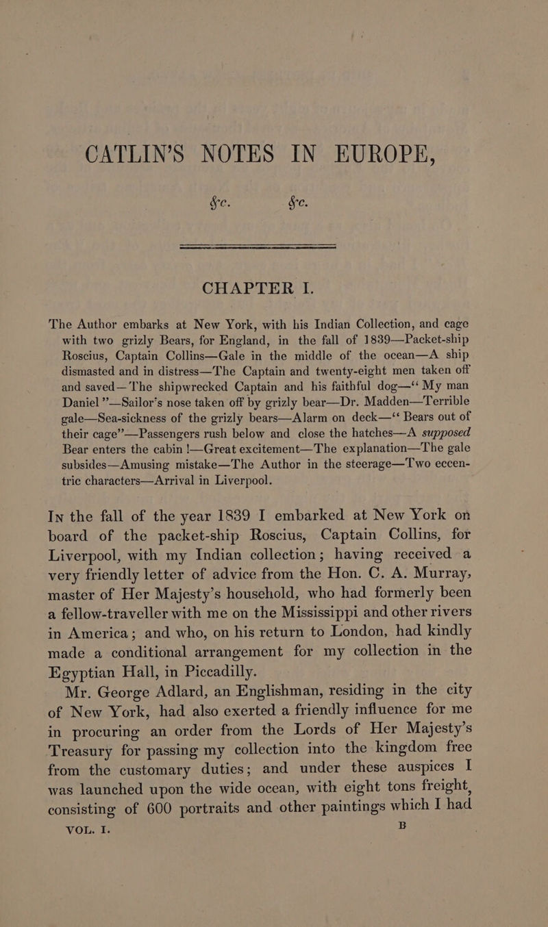 CATLIN’S NOTES IN EUROPE, Sc. Sc. CHAPTER I. The Author embarks at New York, with his Indian Collection, and cage with two grizly Bears, for England, in the fall of 1839—Packet-ship Roscius, Captain Collins—Gale in the middle of the ocean—A ship dismasted and in distress—The Captain and twenty-eight men taken off and saved—'The shipwrecked Captain and his faithful dog—‘‘ My man Daniel ”—Sailor’s nose taken off by grizly bear—Dr. Madden—Terrible gale—Sea-sickness of the grizly bears—Alarm on deck—‘‘ Bears out of their cage’”’—Passengers rush below and close the hatches—A supposed Bear enters the cabin !—Great excitement—The explanation—The gale subsides—Amusing mistake—The Author in the steerage—'Two eccen- tric characters—Arrival in Liverpool. In the fall of the year 1839 I embarked at New York on board of the packet-ship Roscius, Captain Collins, for Liverpool, with my Indian collection; having received a very friendly letter of advice from the Hon. C. A. Murray, master of Her Majesty’s household, who had formerly been a fellow-traveller with me on the Mississippi and other rivers in America; and who, on his return to London, had kindly made a conditional arrangement for my collection in the Egyptian Hall, in Piccadilly. Mr. George Adlard, an Englishman, residing in the city of New York, had also exerted a friendly influence for me in procuring an order from the Lords of Her Majesty’s Treasury for passing my collection into the kingdom free from the customary duties; and under these auspices I was launched upon the wide ocean, with eight tons freight, consisting of 600 portraits and other paintings which I had