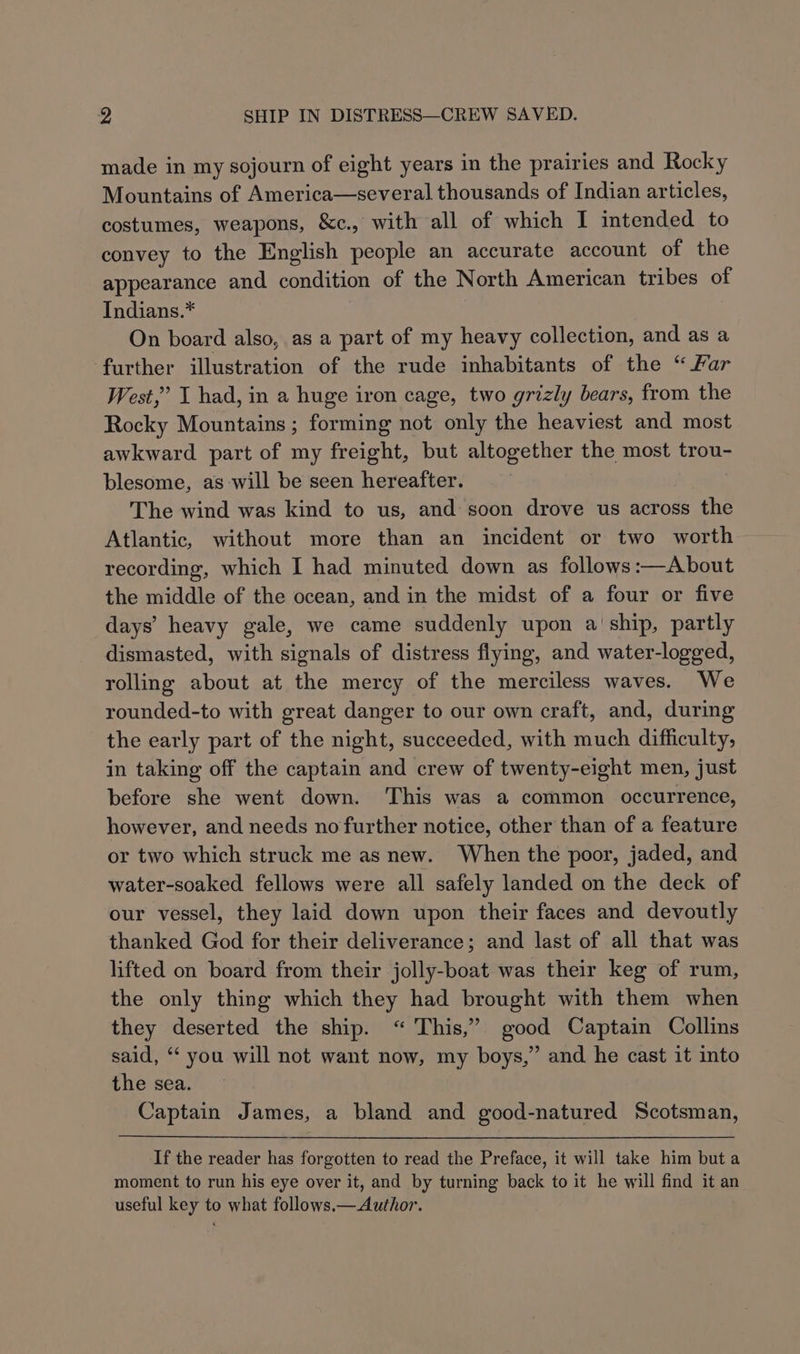 made in my sojourn of eight years in the prairies and Rocky Mountains of America—several thousands of Indian articles, costumes, weapons, &amp;c., with all of which I intended to convey to the English people an accurate account of the appearance and condition of the North American tribes of Indians.* On board also, as a part of my heavy collection, and as a further illustration of the rude inhabitants of the “ Far West,’ I had, in a huge iron cage, two grizly bears, from the Rocky Mountains ; forming not only the heaviest and most awkward part of my freight, but altogether the most trou- blesome, as will be seen hereafter. The wind was kind to us, and soon drove us across the Atlantic, without more than an incident or two worth recording, which I had minuted down as follows:—About the middle of the ocean, and i in the midst of a four or five days’ heavy gale, we came suddenly upon a ship, partly dismasted, with signals of distress flying, and water-logged, rolling about at the mercy of the merciless waves. We rounded-to with great danger to our own craft, and, during the early part of the night, succeeded, with much difficulty, in taking off the captain and crew of twenty-eight men, just before she went down. This was a common occurrence, however, and needs no further notice, other than of a feature or two which struck me as new. When the poor, jaded, and water-soaked fellows were all safely landed on the deck of our vessel, they laid down upon their faces and devoutly thanked God for their deliverance; and last of all that was lifted on board from their jolly-boat was their keg of rum, the only thing which they had brought with them when they deserted the ship. “ This,” good Captain Collins said, ‘ you will not want now, my boys,” and he cast it into the sea. Captain James, a bland and good-natured Scotsman, If the reader has forgotten to read the Preface, it will take him but a moment to run his eye over it, and by turning back to it he will find it an useful key to what follows.—Author.