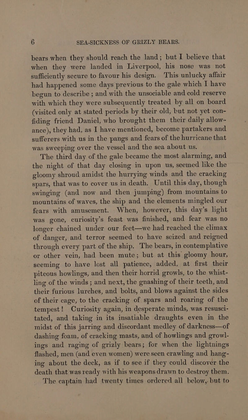 bears when they should reach the land; but I believe that when they were landed in Liverpool, his nose was not sufficiently secure to favour his design. This unlucky affair had happened some days previous to the gale which I have begun to describe ; and with the unsociable and cold reserve with which they were subsequently treated by all on board (visited only at stated periods by their old, but not yet con- fiding friend Daniel, who brought them their daily allow- ance), they had, as I have mentioned, become partakers and sufferers with us in the pangs and fears of the hurricane that was sweeping over the vessel and the sea about us. The third day of the gale became the most alarming, and the night of that day closing in upon us, seemed like the gloomy shroud amidst the hurrying winds and the cracking spars, that was to cover us in death. Until this day, though swinging (and now and then jumping) from mountains to mountains of waves, the ship and the elements mingled our fears with amusement. When, however, this day’s light was gone, curiosity’s feast was finished, and fear was no longer chained under our feet—we had reached the climax of danger, and terror seemed to have seized and reigned through every part of the ship. The bears, in contemplative or other vein, had been mute; but at this gloomy hour, seeming to have lost all patience, added, at first their piteous howlings, and then their horrid growls, to the whist- ling of the winds; and next, the gnashing of their teeth, and their furious lurches, and bolts, and blows against the sides of their cage, to the cracking of spars and roaring of the tempest! Curiosity again, in desperate minds, was resusci- tated, and taking in its insatiable draughts even in the midst of this jarring and discordant medley of darkness—of dashing foam, of cracking masts, and of howlings and growl- ings and raging of grizly bears; for when the lightnings flashed, men (and even women) were seen crawling and hang- ing about the deck, as if to see if they could discover the death that was ready with his weapons drawn to destroy them. The captain had twenty times ordered all below,. but to
