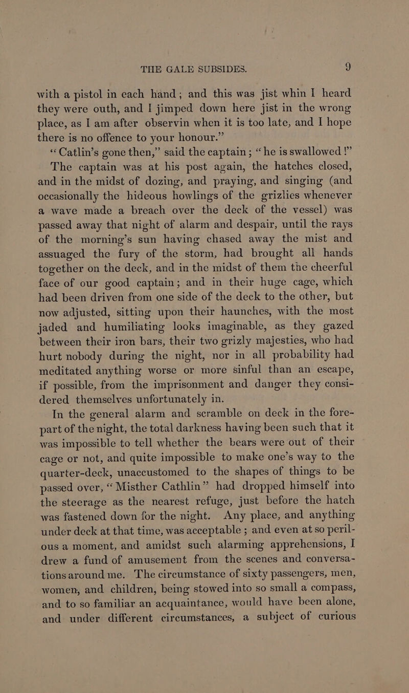 with a pistol in each hand; and this was jist whin | heard they were outh, and I jimped down here jist in the wrong place, as Iam after observin when it is too late, and I hope there is no offence to your honour.” ‘Catlin’s gone then,” said the captain ; “he is swallowed !” The captain was at his post again, the hatches closed, and in the midst of dozing, and praying, and singing (and occasionally the hideous howlings of the grizlies whenever a wave made a breach over the deck of the vessel) was passed away that night of alarm and despair, until the rays of the morning’s sun having chased away the mist and assuaged the fury of the storm, had brought all hands together on the deck, and in the midst of them the cheerful face of our good captain; and in their huge cage, which had been driven from one side of the deck to the other, but now adjusted, sitting upon their haunches, with the most jaded and humiliating looks imaginable, as they gazed between their iron bars, their two grizly majesties, who had hurt nobody during the night, nor in all probability had meditated anything worse or more sinful than an escape, if possible, from the imprisonment and danger they consi- dered themselves unfortunately in. In the general alarm and scramble on deck in the fore- part of the night, the total darkness having been such that it was impossible to tell whether the bears were out of their cage or not, and quite impossible to make one’s way to the quarter-deck, unaccustomed to the shapes of things to be passed over, “ Misther Cathlin” had dropped himself into the steerage as the nearest refuge, just before the hatch was fastened down for the night. Any place, and anything under deck at that time, was acceptable ; and even at so peril- ous a moment, and amidst such alarming apprehensions, [ drew a fund of amusement from the scenes and conversa- tionsaroundme. The circumstance of sixty passengers, men, women, and children, being stowed into so small a compass, and to so familiar an acquaintance, would have been alone, and under different circumstances, a subject of curious