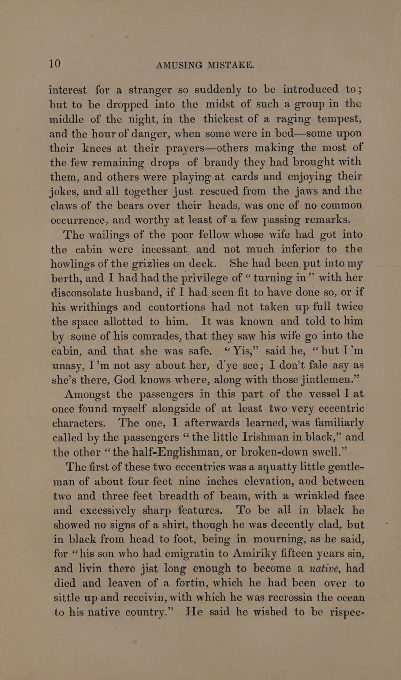 interest for a stranger so suddenly to be introduced to; but to be dropped into the midst of such a group in the middle of the night, in the thickest of a raging tempest, and the hour of danger, when some were in bed—some upon their knees at their prayers—others making the most of the few remaining drops of brandy they had brought with them, and others were playing at cards and enjoying their jokes, and all together just rescued from the jaws and the claws of the bears over their heads, was one of no common occurrence, and worthy at least of a few passing remarks. The wailings of the poor fellow whose wife had got into the cabin were incessant. and not much inferior to the howlings of the grizlies on deck. She had been put into my berth, and I had had the privilege of “ turning in” with her disconsolate husband, if I had seen fit to have done so, or if his writhings and contortions had not taken up full twice the space allotted to him. It was known and told to him by some of his comrades, that they saw his wife go into the cabin, and that she was safe. ‘“ Yis,” said he, “but I’m unasy, I’m not asy about her, d’ye see; I don’t fale asy as she’s there, God knows where, along with those jintlemen.” Amongst the passengers in this part of the vessel I at once found myself alongside of at least two very eccentric characters. The one, I afterwards learned, was familiarly called by the passengers “the little Irishman in black,” and the other “the half-Englishman, or broken-down swell.” The first of these two eccentrics was a squatty little gentle- man of about four feet nine inches elevation, and between two and three feet breadth of beam, with a wrinkled face and excessively sharp features. ‘To be all in black he showed no signs of a shirt, though he was decently clad, but in black from head to foot, being in mourning, as he said, for “his son who had emigratin to Amiriky fifteen years sin, and livin there jist long enough to become a native, had died and leaven of a fortin, which he had been over to sittle up and receivin, with which he was recrossin the ocean to his native country.” He said he wished to be rispec-