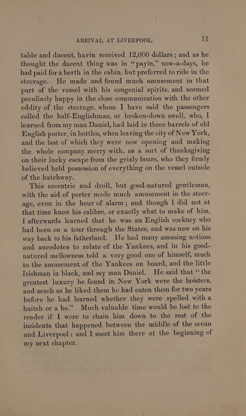 ARRIVAL AT LIVERPOOL. Tt table and dacent, havin received 12,000 dollars ; and as he thought the dacent thing was in “payin,” now-a-days, he had paid for a berth in the cabin, but preferred to ride in the steerage. He made and found much amusement in that _ part of the vessel with his congenial spirits, and seemed peculiarly happy in the close communication with the other oddity of the steerage, whom I have said the passengers called the half-Englishman, or broken-down swell, who, I learned from my man Daniel, had laid in three barrels of old English porter, in bottles, when leaving the city of New York, and the last of which they were now opening and making the whole company merry with, as a sort of thanksgiving on their lucky escape from the grizly bears, who they firmly believed held possession of everything on the vessel outside of the hatchway. This eccentric and droll, but good-natured gentleman, with the aid of porter made much amusement in the steer- age, even in the hour of alarm; and though I did not at that time know his calibre, or exactly what to make of him, afterwards learned that he was an English cockney who had been on a tour through the States, and was now on his way back to his fatherland. He had many amusing notions and anecdotes to relate of the Yankees, and in his good- natured mellowness told a very good one of himself, much to the amusement of the Yankees on board, and the little Irishman in black, and my man Daniel. He said that ‘* the greatest luxury he found in New York were the hoisters, and much as he liked them he had eaten them for two years before he had learned whether they were spelled with a haitch or a ho.” Much valuable time would be lost to the reader if I were to chain him down to the rest of the incidents that happened between the middle of the ocean and Liverpool; and I meet him there at the beginning of my next chapter.