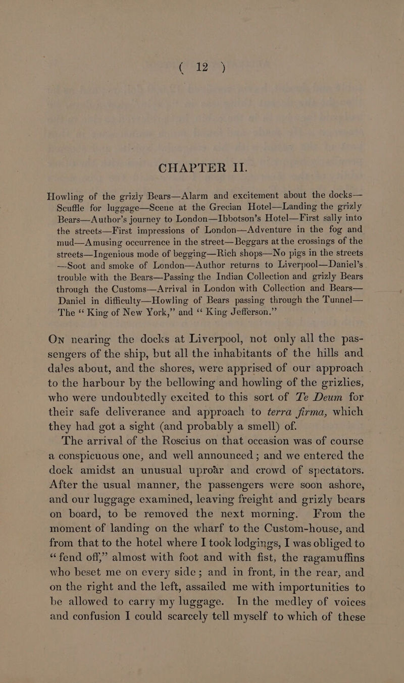 had as CHAPTER II. Howling of the griziy Bears—Alarm and excitement about the docks— Scuffle for luggage—Scene at the Grecian Hotel—Landing the grizly Bears—Author’s journey to London—Ibbotson’s Hotel—First sally into the streets—First impressions of London—Adventure in the fog and mud—Amusing occurrence in the street—Beggars at the crossings of the streets—Ingenious mode of begging—Rich shops—No pigs in the streets —Soot and smoke of London—Author returns to Liverpool—Daniel’s trouble with the Bears—Passing the Indian Collection and grizly Bears through the Customs—Arrival in London with Collection and Bears— Daniel in difficulty—Howling of Bears passing through the Tunnel— The ‘‘ King of New York,” and ‘“‘ King Jefferson.” On nearing the docks at Liverpool, not only all the pas- sengers of the ship, but all the inhabitants of the hills and dales about, and the shores, were apprised of our approach . to the harbour by the bellowing and howling of the grizlies, who were undoubtedly excited to this sort of Ze Deum for their safe deliverance and approach to terra firma, which they had got a sight (and probably a smell) of. The arrival of the Roscius on that occasion was of course a conspicuous one, and well announced ; and we entered the dock amidst an unusual uproar and crowd of spectators. After the usual manner, the passengers were soon ashore, and our luggage examined, leaving freight and grizly bears on board, to be removed the next morning. From the moment of landing on the wharf to the Custom-house, and from that to the hotel where I took lodgings, I was obliged to “fend off,” almost with foot and with fist, the ragamuffins who beset me on every side; and in front, in the rear, and on the right and the left, assailed me with importunities to be allowed to carry my luggage. In the medley of voices
