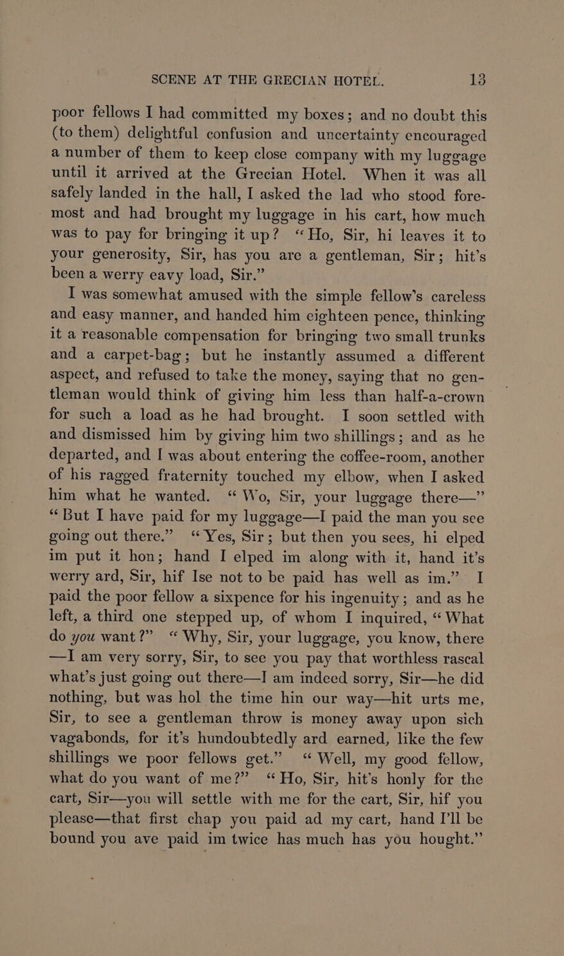poor fellows I had committed my boxes; and no doubt this (to them) delightful confusion and uncertainty encouraged a number of them to keep close company with my lu goage until it arrived at the Grecian Hotel. When it was all safely landed in the hall, I asked the lad who stood fore- most and had brought my luggage in his cart, how much was to pay for bringing it up? “Ho, Sir, hi leaves it to your generosity, Sir, has you are a gentleman, Sir; hit’s been a werry eavy load, Sir.” I was somewhat amused with the simple fellow’s careless and easy manner, and handed him cighteen pence, thinking it a reasonable compensation for bringing two small trunks and a carpet-bag; but he instantly assumed a different aspect, and refused to take the money, saying that no gen- tleman would think of giving him less than half-a-crown for such a load as he had brought. I soon settled with and dismissed him by giving him two shillings; and as he departed, and I was about entering the coffee-room, another of his ragged fraternity touched my elbow, when IJ asked him what he wanted. “ Wo, Sir, your luggage there—” “But I have paid for my luggage—lI paid the man you see going out there.” ‘Yes, Sir; but then you sees, hi elped im put it hon; hand I elped im along with it, hand it’s werry ard, Sir, hif Ise not to be paid has well as im.” I paid the poor fellow a sixpence for his ingenuity; and as he left, a third one stepped up, of whom I inquired, “« What do you want?” “ Why, Sir, your luggage, you know, there —I am very sorry, Sir, to see you pay that worthless rascal what’s just going out there—I am indeed sorry, Sir—he did nothing, but was hol the time hin our way—hit urts me, Sir, to see a gentleman throw is money away upon sich vagabonds, for it’s hundoubtedly ard earned, like the few shillings we poor fellows get.” “ Well, my good fellow, what do you want of me?” “Ho, Sir, hit’s honly for the cart, Sir—you will settle with me for the cart, Sir, hif you please—that first chap you paid ad my cart, hand I’ll be bound you ave paid im twice has much has you hought.”