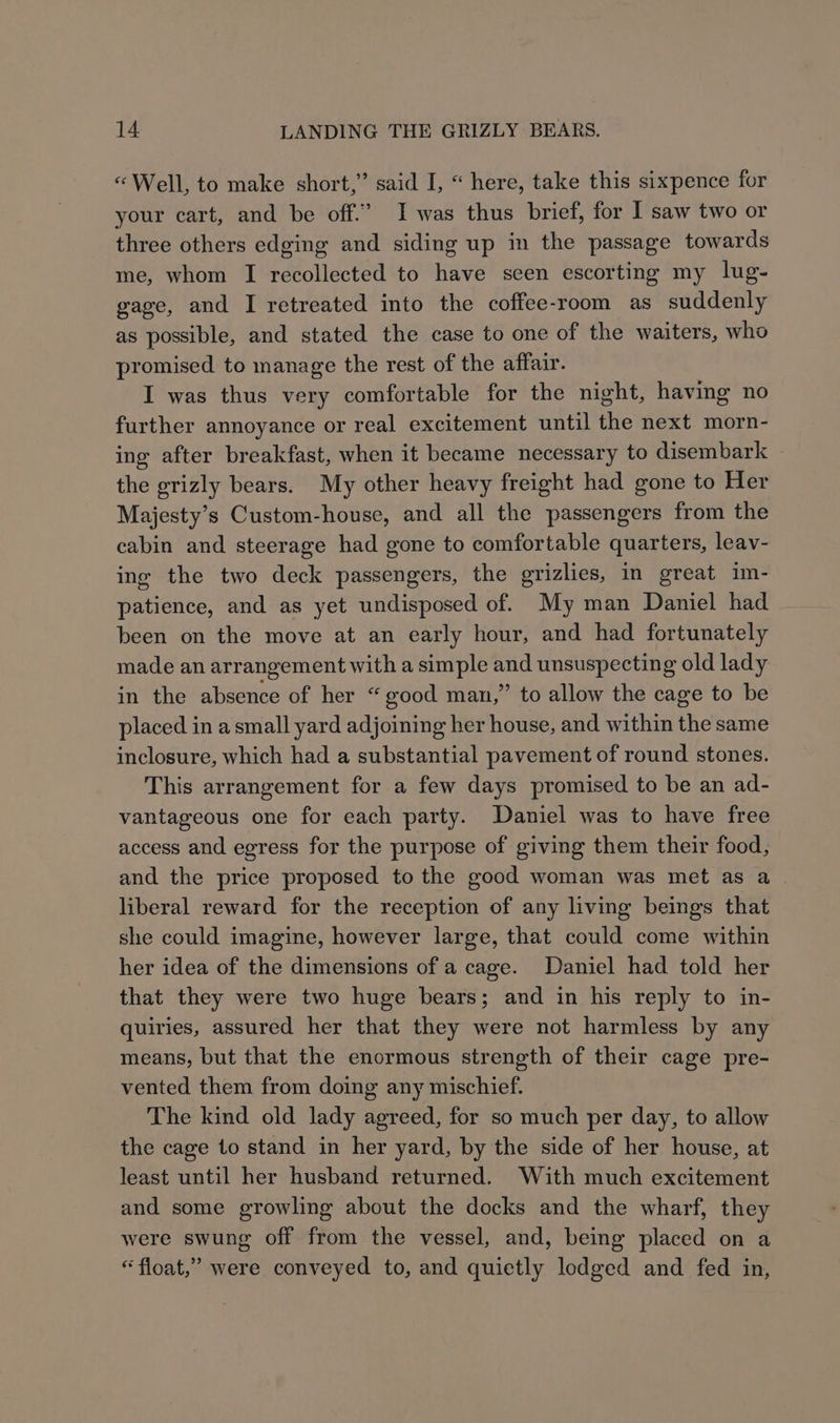 “Well, to make short,” said I, “ here, take this sixpence for your cart, and be off.’ I was thus brief, for I saw two or three others edging and siding up in the passage towards me, whom I recollected to have seen escorting my lug- gage, and I retreated into the coffee-room as suddenly as possible, and stated the case to one of the waiters, who promised to manage the rest of the affair. I was thus very comfortable for the night, having no further annoyance or real excitement until the next morn- ing after breakfast, when it became necessary to disembark ~ the grizly bears. My other heavy freight had gone to Her Majesty’s Custom-house, and all the passengers from the cabin and steerage had gone to comfortable quarters, leav- ing the two deck passengers, the grizlies, in great im- patience, and as yet undisposed of. My man Daniel had been on the move at an early hour, and had fortunately made an arrangement with a simple and unsuspecting old lady in the absence of her “good man,” to allow the cage to be placed in a small yard adjoining her house, and within the same inclosure, which had a substantial pavement of round stones. This arrangement for a few days promised to be an ad- vantageous one for each party. Daniel was to have free access and egress for the purpose of giving them their food, and the price proposed to the good woman was met as a liberal reward for the reception of any living beings that she could imagine, however large, that could come within her idea of the dimensions of a cage. Daniel had told her that they were two huge bears; and in his reply to in- quiries, assured her that they were not harmless by any means, but that the enormous strength of their cage pre- vented them from doing any mischief. The kind old lady agreed, for so much per day, to allow the cage to stand in her yard, by the side of her house, at least until her husband returned. With much excitement and some growling about the docks and the wharf, they were swung off from the vessel, and, being placed on a “float,” were conveyed to, and quietly lodged and fed in,
