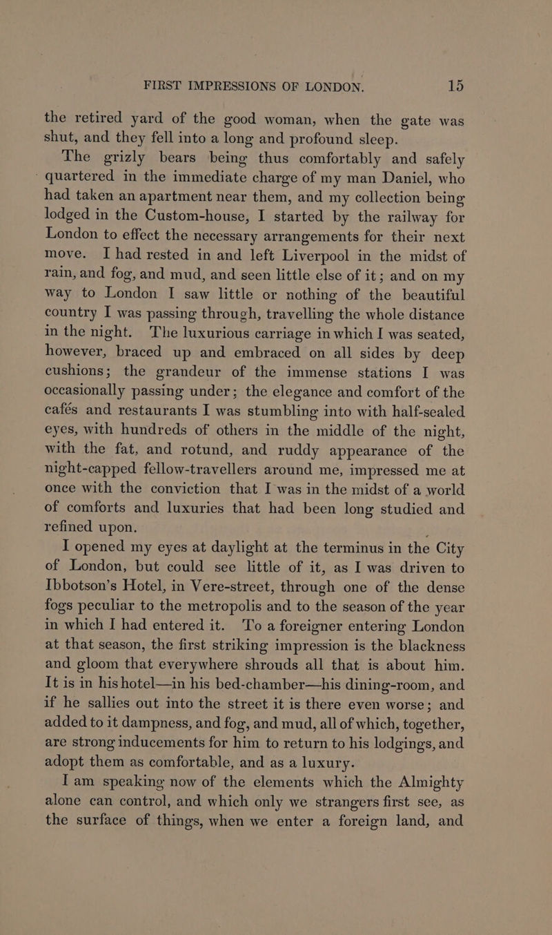 the retired yard of the good woman, when the gate was shut, and they fell into a long and profound sleep. The grizly bears being thus comfortably and safely quartered in the immediate charge of my man Daniel, who had taken an apartment near them, and my collection being lodged in the Custom-house, I started by the railway for London to effect the necessary arrangements for their next move. I had rested in and left Liverpool in the midst of rain, and fog, and mud, and seen little else of it; and on my way to London I saw little or nothing of the beautiful country I was passing through, travelling the whole distance in the night. The luxurious carriage in which I was seated, however, braced up and embraced on all sides by deep cushions; the grandeur of the immense stations I was occasionally passing under; the elegance and comfort of the cafés and restaurants I was stumbling into with half-sealed eyes, with hundreds of others in the middle of the night, with the fat, and rotund, and ruddy appearance of the night-capped fellow-travellers around me, impressed me at once with the conviction that I was in the midst of a world of comforts and luxuries that had been long studied and refined upon. I opened my eyes at daylight at the terminus in the City of London, but could see little of it, as I was driven to Ibbotson’s Hotel, in Vere-street, through one of the dense fogs peculiar to the metropolis and to the season of the year in which I had entered it. To a foreigner entering London at that season, the first striking impression is the blackness and gloom that everywhere shrouds all that is about him. It is in his hotel—in his bed-chamber—his dining-room, and if he sallies out into the street it is there even worse; and added to it dampness, and fog, and mud, all of which, together, are strong inducements for him to return to his lodgings, and adopt them as comfortable, and as a luxury. I am speaking now of the elements which the Almighty alone can control, and which only we strangers first see, as the surface of things, when we enter a foreign land, and