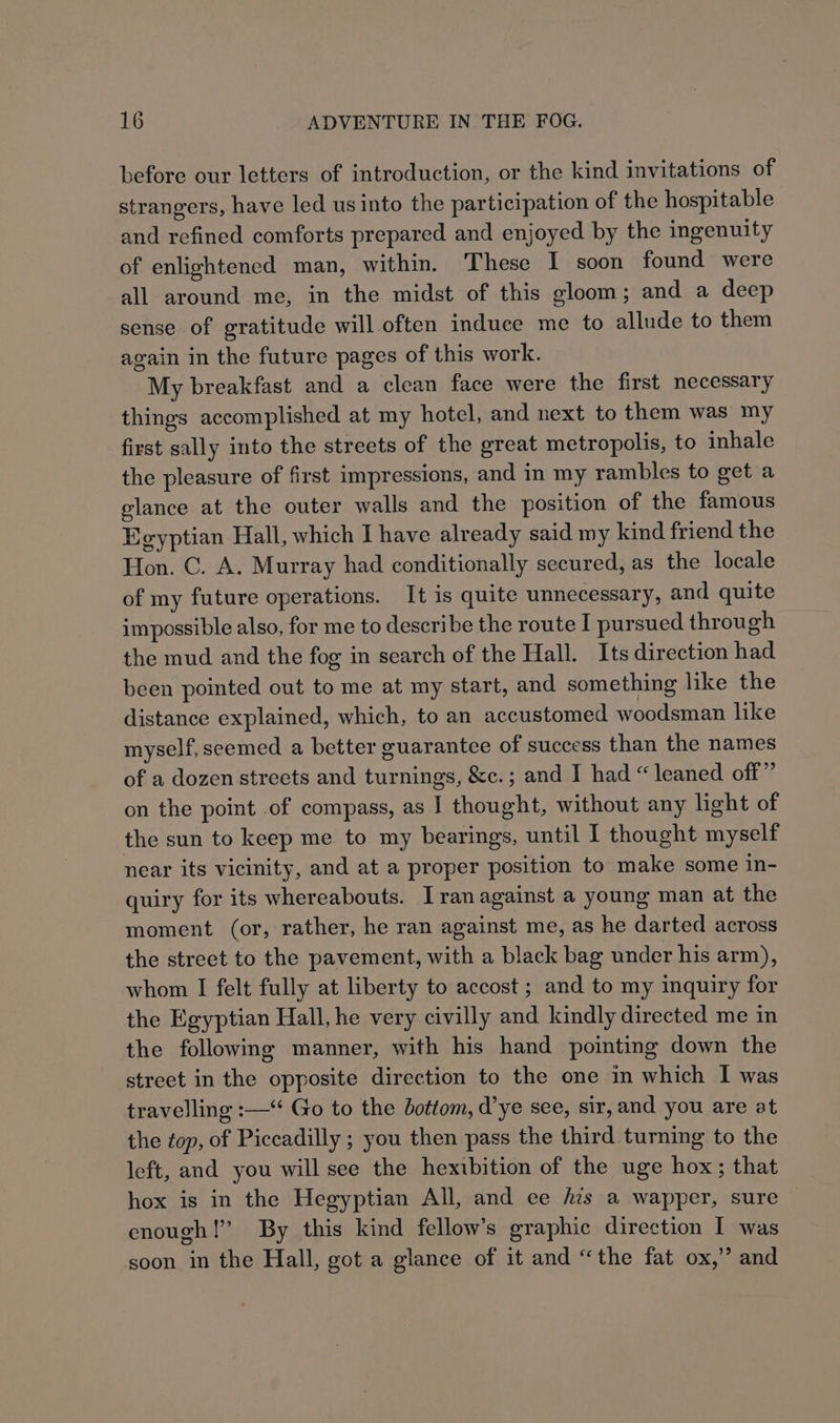 before our letters of introduction, or the kind invitations of strangers, have led us into the participation of the hospitable and refined comforts prepared and enjoyed by the ingenuity of enlightened man, within. These I soon found were all around me, in the midst of this gloom; and a deep sense of gratitude will often induce me to allude to them again in the future pages of this work. My breakfast and a clean face were the first necessary things accomplished at my hotel, and next to them was my first sally into the streets of the great metropolis, to inhale the pleasure of first impressions, and in my rambles to get a glance at the outer walls and the position of the famous Egyptian Hall, which I have already said my kind friend the Hon. C. A. Murray had conditionally secured, as the locale of my future operations. It is quite unnecessary, and quite impossible also, for me to describe the route I pursued through the mud and the fog in search of the Hall. Its direction had been pointed out to me at my start, and something like the distance explained, which, to an accustomed woodsman like myself, seemed a better guarantee of success than the names of a dozen streets and turnings, &amp;c.; and I had “ leaned off” on the point .of compass, as I thought, without any light of the sun to keep me to my bearings, until I thought myself near its vicinity, and at a proper position to make some in- quiry for its whereabouts. Iran against a young man at the moment (or, rather, he ran against me, as he darted across the street to the pavement, with a black bag under his arm), whom I felt fully at liberty to accost ; and to my inquiry for the Egyptian Hall, he very civilly and kindly directed me in the followimg manner, with his hand pointing down the street in the opposite direction to the one in which I was travelling :—“ Go to the bottom, d’ye see, sir, and you are at the ¢op, of Piccadilly ; you then pass the third turning to the left, and you will see the hexibition of the uge hox; that hox is in the Hegyptian All, and ee fis a wapper, sure enough!’ By this kind fellow’s graphic direction I was soon in the Hall, got a glance of it and “the fat ox,” and