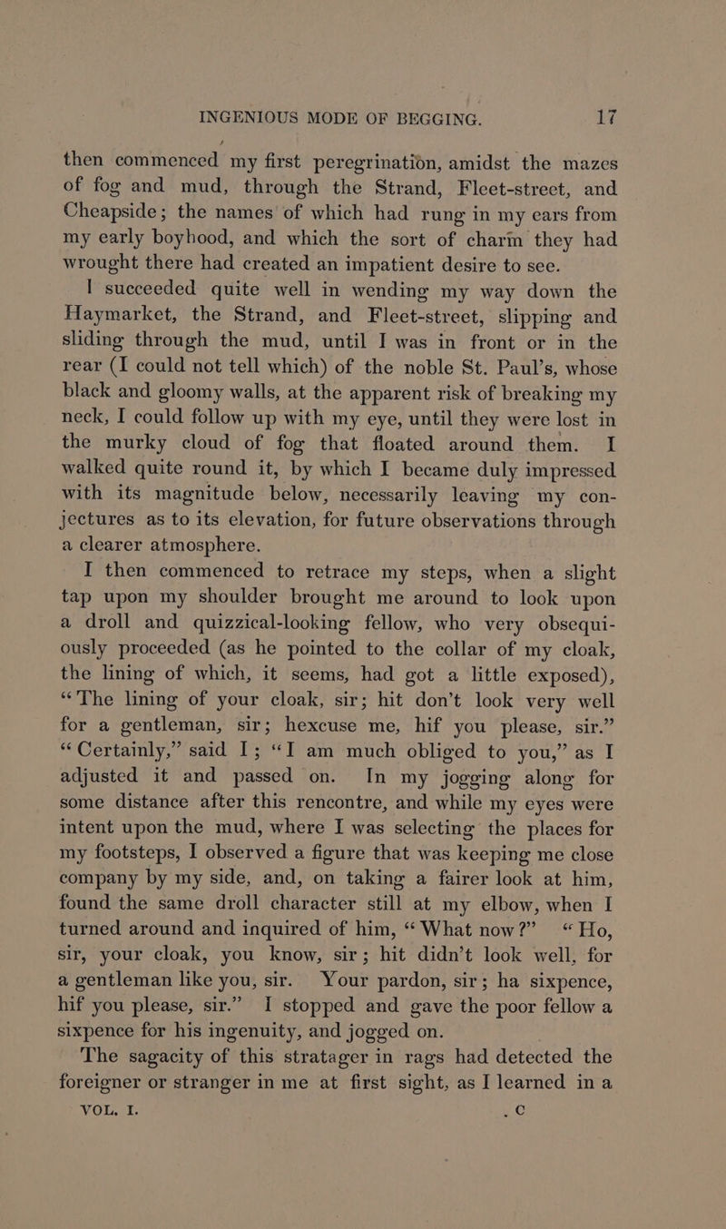 then commenced my first peregrination, amidst the mazes of fog and mud, through the Strand, Fleet-strect, and Cheapside; the names of which had rung in my ears from my early boyhood, and which the sort of charm they had wrought there had created an impatient desire to see. I succeeded quite well in wending my way down the Haymarket, the Strand, and Fleet-street, slipping and sliding through the mud, until I was in front or in the rear (I could not tell which) of the noble St. Paul’s, whose black and gloomy walls, at the apparent risk of breaking my neck, I could follow up with my eye, until they were lost in the murky cloud of fog that floated around them. I walked quite round it, by which I became duly impressed. with its magnitude below, necessarily leaving — my con- jectures as to its elevation, for future observations through a clearer atmosphere. , I then commenced to retrace my steps, when a slight tap upon my shoulder brought me around to look upon a droll and quizzical-looking fellow, who very obsequi- ously proceeded (as he pointed to the collar of my cloak, the lining of which, it seems, had got a little exposed), “The lining of your cloak, sir; hit don’t look very well for a gentleman, sir; hexcuse me, hif you please, sir.” ‘“‘ Certainly,” said I; “I am much obliged to you,” as I adjusted it and passed on. In my jogging along for some distance after this rencontre, and while my eyes were intent upon the mud, where I was selecting the places for my footsteps, I observed a figure that was keeping me close company by my side, and, on taking a fairer look at him, found the same droll character still at my elbow, when I turned around and inquired of him, “ What now?” “Ho, sir, your cloak, you know, sir; hit didn’t look well, for a gentleman like you, sir. Your pardon, sir; ha sixpence, hif you please, sir.” I stopped and gave the poor fellow a sixpence for his ingenuity, and jogged on. The sagacity of this stratager in rags had detected the foreigner or stranger in me at first sight, as I learned ina VOL. I. “ae