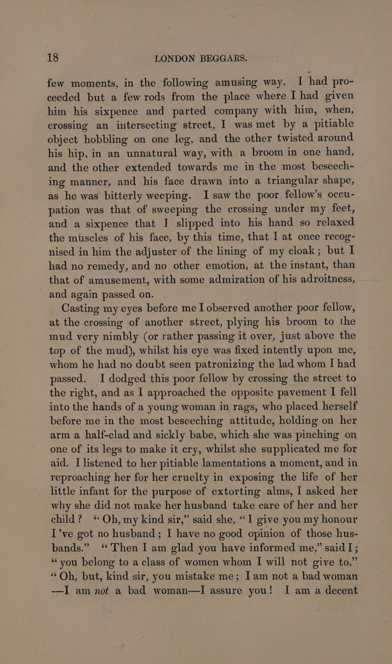 few moments, in the following amusing way. I had pro- ceeded but a few rods from the place where I had given him his sixpence and parted company with him, when, crossing an intersecting street, I was met by a pitiable object hobbling on one leg, and the other twisted around his hip, in an unnatural way, with a broom in one hand, and the other extended towards me in the most beseech- ing manner, and his face drawn into a triangular shape, as he was bitterly weeping. I saw the poor fellow’s occu- pation was that of sweeping the crossing under my feet, and a sixpence that I slipped into his hand so relaxed the muscles of his face, by this time, that I at once recog- nised in him the adjuster of the lining of my cloak; but af had no remedy, and no other emotion, at the instant, than that of amusement, with some admiration of his adroitness, - and again passed on. Casting my eyes before me I observed another poor fellow, at the crossing of another street, plying his broom to the mud very nimbly (or rather passing it over, just above the top of the mud), whilst his eye was fixed intently upon me, whom he had no doubt seen patronizing the lad whom I had passed. I dodged this poor fellow by crossing the street to the right, and as I approached the opposite pavement I fell into the hands of a young woman in rags, who placed herself before me in the most beseeching attitude, holding on her arm a half-clad and sickly babe, which she was pinching on one of its legs to make it cry, whilst she supplicated me for aid. I listened to her pitiable lamentations a moment, and in reproaching her for her cruelty in exposing the life of her little infant for the purpose of extorting alms, I asked her why she did not make her husband take care of her and her child? ‘ Oh, my kind sir,” said she, “1 give you my honour I’ve got no husband; I have no good opinion of those hus- bands.” ‘Then I am glad you have informed me,” said I; “you belong to a class of women whom I will not give to.” “Oh, but, kind sir, you mistake me; Iam not a bad woman —I am not a bad woman—lI assure you! I am a decent