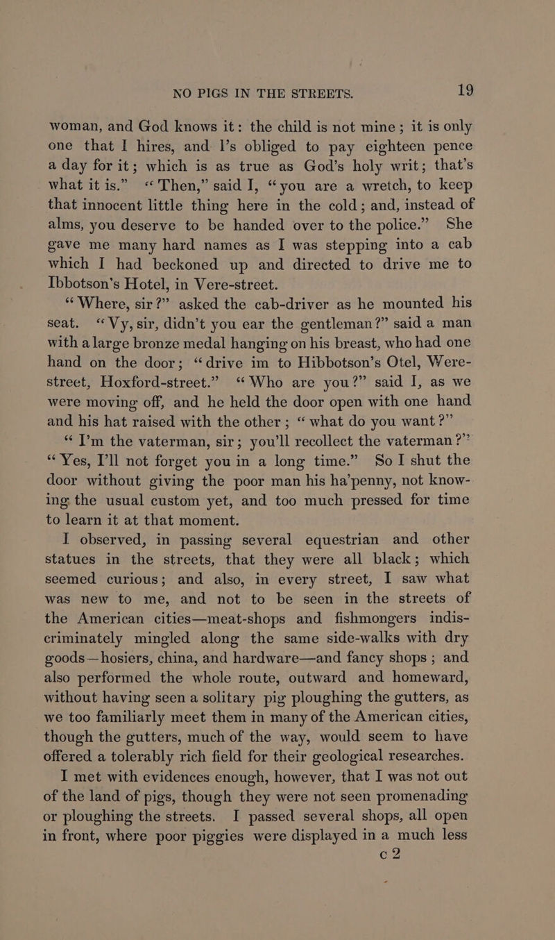 woman, and God knows it: the child is not mine; it is only one that I hires, and 1’s obliged to pay eighteen pence a day for it; which is as true as God’s holy writ; that’s what it is.” “Then,” said I, “you are a wretch, to keep that innocent little thing here in the cold; and, instead of alms, you deserve to be handed over to the police.” She gave me many hard names as I was stepping into a cab which I had beckoned up and directed to drive me to Ibbotson’s Hotel, in Vere-street. “Where, sir?” asked the cab-driver as he mounted his seat. ‘Vy, sir, didn’t you ear the gentleman?” said a man with a large bronze medal hanging on his breast, who had one hand on the door; “drive im to Hibbotson’s Otel, Were- street, Hoxford-street.” ‘Who are you?” said I, as we were moving off, and he held the door open with one hand and his hat raised with the other ; “ what do you want ?” “ I’m the vaterman, sir; you'll recollect the vaterman ?” “Yes, Pll not forget you in a long time.” So I shut the door without giving the poor man his ha’penny, not know- ing the usual custom yet, and too much pressed for time to learn it at that moment. I observed, in passing several equestrian and other statues in the streets, that they were all black; which seemed curious; and also, in every street, I saw what was new to me, and not to be seen in the streets of the American cities—meat-shops and fishmongers indis- criminately mingled along the same side-walks with dry goods —hosiers, china, and hardware—and fancy shops ; and also performed the whole route, outward and homeward, without having seen a solitary pig ploughing the gutters, as we too familiarly meet them in many of the American cities, though the gutters, much of the way, would seem to have offered a tolerably rich field for their geological researches. I met with evidences enough, however, that I was not out of the land of pigs, though they were not seen promenading or ploughing the streets. I passed several shops, all open in front, where poor piggies were displayed in a much less c2 ol