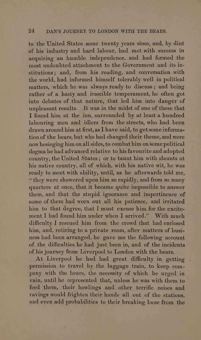 to the United States some twenty years since, and, by dint of his industry and hard labour, had met with success in acquiring an humble independence, and had formed the most undoubted attachment to the Government and its in- stitutions; and, from his reading, and conversation with the world, had informed himself tolerably well in political matters, which he was always ready to discuss; and being rather of a hasty and irascible temperament, he often got into debates of that nature, that led him into danger of unpleasant results. It was in the midst of one of these that I found him at the inn, surrounded by at least a hundred labouring men and ‘idlers from the streets, who had been drawn around him at first, as I have said, to get some informa- tion of the bears, but who had changed their theme, and were now besieging him on all sides, to combat him on some political dogma he had advanced relative to his favourite and adopted country, the United States; or to taunt him with slaunts at his native country, all of which, with his native wit, he was ready to meet with ability, until, as he afterwards told me, “they were showered upon him so rapidly, and from so many quarters at once, that it became quite impossible to answer them, and that the stupid ignorance and impertinence of some of them had worn out all his patience, and irritated him to that degree, that I must excuse him for the excite- ment I had found him under when I arrived.” With much difficulty I rescued him from the crowd that had enclosed him, and, retiring to a private room, after matters of busi- ness had been arranged, he gave me the following account of the difficulties he had just been in, and of the incidents of his journey from: Liverpool to London with the bears. At Liverpool he had had great difficulty in getting permission to travel by the luggage train, to keep com- pany with the bears, the necessity of which he urged in vain, until he represented that, unless he was with them to feed them, their howlings and other terrific noises and ravings would frighten their hands all out of the stations, and even add probabilities to their breaking locse from the