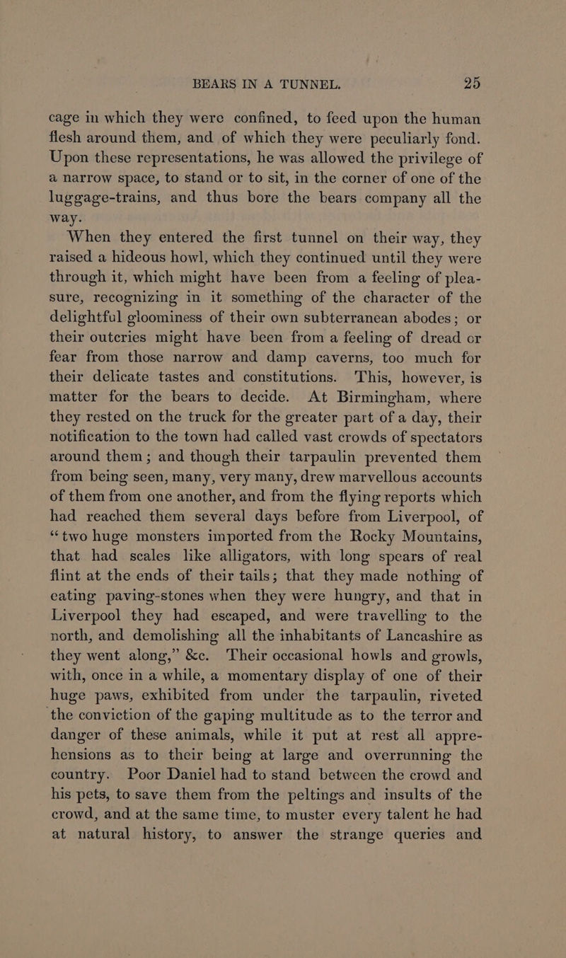 cage in which they were confined, to feed upon the human flesh around them, and of which they were peculiarly fond. Upon these representations, he was allowed the privilege of a narrow space, to stand or to sit, in the corner of one of the luggage-trains, and thus bore the bears company all the way. When they entered the first tunnel on their way, they raised a hideous howl, which they continued until they were through it, which might have been from a feeling of plea- sure, recognizing in it something of the character of the delightful gloominess of their own subterranean abodes; or their outcries might have been from a feeling of dread or fear from those narrow and damp caverns, too much for their delicate tastes and constitutions. This, however, is matter for the bears to decide. At Birmingham, where they rested on the truck for the greater part of a day, their notification to the town had called vast crowds of spectators around them; and though their tarpaulin prevented them from being seen, many, very many, drew marvellous accounts of them from one another, and from the flying reports which had reached them several days before from Liverpool, of “two huge monsters imported from the Rocky Mountains, that had scales like alligators, with long spears of real flint at the ends of their tails; that they made nothing of eating paving-stones when they were hungry, and that in Liverpool they had escaped, and were travelling to the north, and demolishing all the inhabitants of Lancashire as they went along,” &amp;c. Their occasional howls and growls, with, once in a while, a momentary display of one of their huge paws, exhibited from under the tarpaulin, riveted the conviction of the gaping multitude as to the terror and danger of these animals, while it put at rest all appre- hensions as to their being at large and overrunning the country. Poor Daniel had to stand between the crowd and his pets, to save them from the peltings and insults of the crowd, and at the same time, to muster every talent he had at natural history, to answer the strange queries and