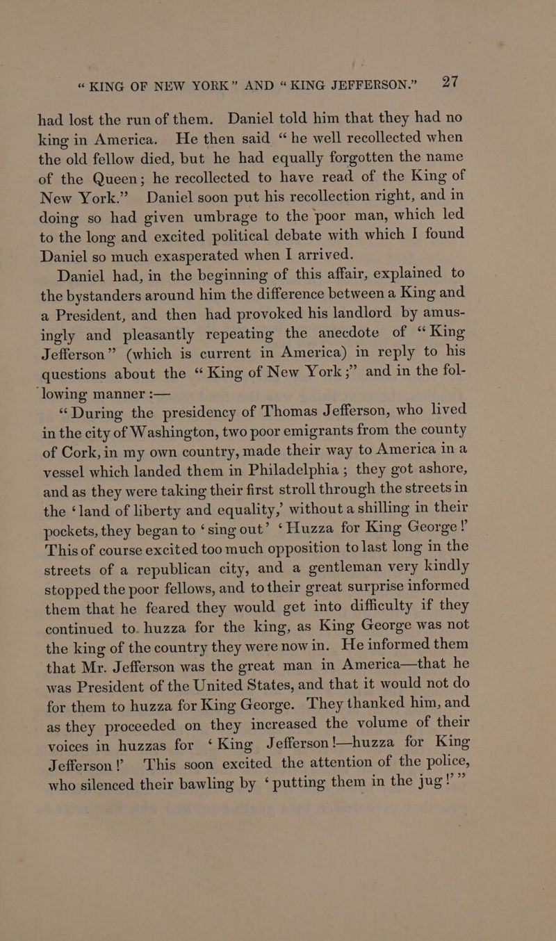 had lost the run of them. Daniel told him that they had no king in America. He then said “he well recollected when the old fellow died, but he had equally forgotten the name of the Queen; he recollected to have read of the King of New York.” Daniel soon put his recollection right, and in doing so had given umbrage to the poor man, which led to the long and excited political debate with which I found Daniel so much exasperated when I arrived. Daniel had, in the beginning of this affair, explained to the bystanders around him the difference between a King and a President, and then had provoked his landlord by amus- ingly and pleasantly repeating the anecdote of “ King Jefferson” (which is current in America) in reply to his questions about the “King of New York ;” and in the fol- ‘lowing manner :-— “During the presidency of Thomas Jefferson, who lived in the city of Washington, two poor emigrants from the county of Cork, in my own country, made their way to America in a vessel which landed them in Philadelphia; they got ashore, and as they were taking their first stroll through the streets in the ‘land of liberty and equality, withouta shilling in their pockets, they began to ‘sing out’ ‘ Huzza for King George !’ This of course excited too much opposition to last long in the streets of a republican city, and a gentleman very kindly stopped the poor fellows, and to their great surprise informed them that he feared they would get into difficulty if they continued to. huzza for the king, as King George was not the king of the country they were now in. He informed them that Mr. Jefferson was the great man in America—that he was President of the United States, and that it would not do for them to huzza for King George. They thanked him, and as they proceeded on they increased the volume of their voices in huzzas for ‘King Jefferson !—huzza for King Jefferson!’ This soon excited the attention of the police, |? 9? who silenced their bawling by ‘ putting them in the jug!
