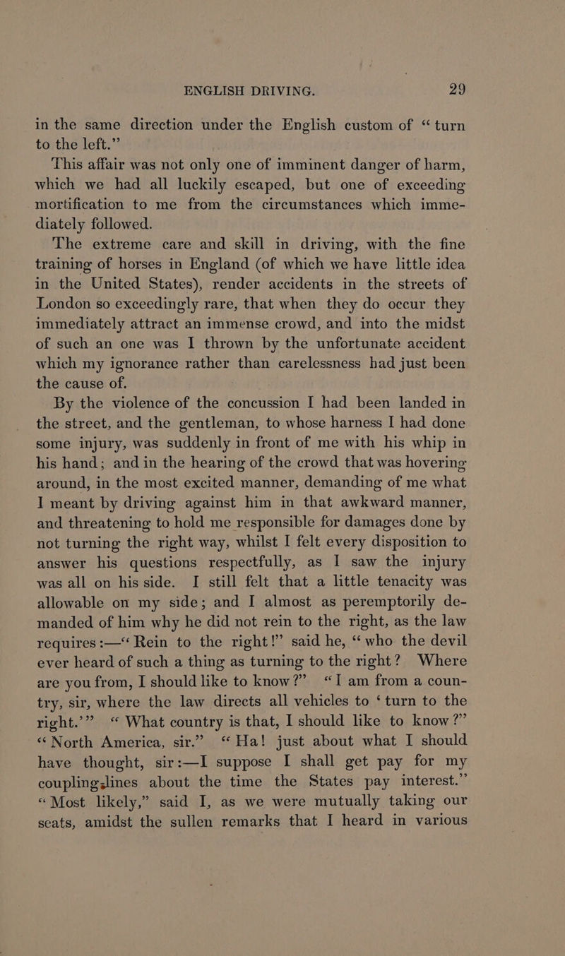 in the same direction under the English custom of “ turn to the left.” This affair was not only one of imminent danger of harm, which we had all luckily escaped, but one of exceeding mortification to me from the circumstances which imme- diately followed. The extreme care and skill in driving, with the fine training of horses in England (of which we have little idea in the United States), render accidents in the streets of London so exceedingly rare, that when they do occur they immediately attract an immense crowd, and into the midst of such an one was I thrown by the unfortunate accident which my ignorance rather than carelessness had just been the cause of. By the violence of the concussion I had been landed in the street, and the gentleman, to whose harness I had done some injury, was suddenly in front of me with his whip in his hand; and in the hearing of the crowd that was hovering around, in the most excited manner, demanding of me what I meant by driving against him in that awkward manner, and threatening to hold me responsible for damages done by not turning the right way, whilst I felt every disposition to answer his questions respectfully, as I saw the injury was all on his side. I still felt that a little tenacity was allowable on my side; and I almost as peremptorily de- manded of him why he did not rein to the right, as the law requires :— Rein to the right!” said he, “who the devil ever heard of such a thing as turning to the right? Where are you from, I should like to know?” “Iam from a coun- try, sir, where the law directs all vehicles to ‘turn to the right.’” “ What country is that, I should like to know?” “‘ North America, sir.” ‘ Ha! just about what I should have thought, sir:—I suppose I shall get pay for my coupling;lines about the time the States pay interest.” “Most likely,” said I, as we were mutually taking our seats, amidst the sullen remarks that I heard in various