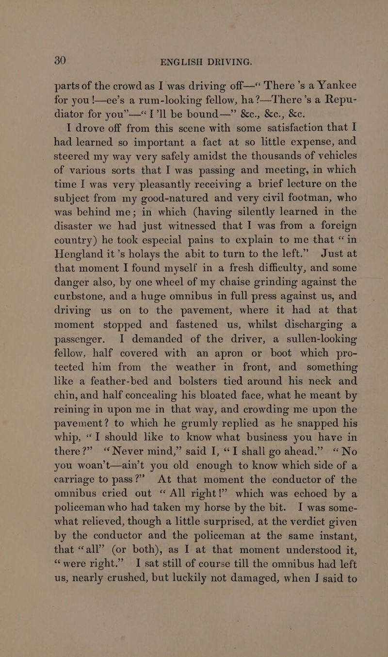parts of the crowd as I was driving off—«<'There ’s a Yankee for you !—ee’s a rum-looking fellow, ha?—There’s a Repu- diator for you”—“1’ll be bound—” &amp;c., &amp;c., &amp;c. I drove off from this scene with some satisfaction that I had learned so important a fact at so little expense, and steered my way very safely amidst the thousands of vehicles of various sorts that I was passing and meeting, in which time I was very pleasantly receiving a brief lecture on the subject from my good-natured and very civil footman, who was behind me; in which (having silently learned in the disaster we had just witnessed that I was from a foreign country) he took especial pains to explain to me that “ in Hengland it’s holays the abit to turn to the left.” Just at that moment I found myself in a fresh difficulty, and some danger also, by one wheel of my chaise grinding against the curbstone, and a huge omnibus in full press against us, and driving us on to the pavement, where it had at that moment stopped and fastened us, whilst discharging a passenger. I demanded of the driver, a sullen-looking fellow, half covered with an apron or boot which pro- tected him from the weather in front, and something like a feather-bed and bolsters tied around his neck and chin, and half concealing his bloated face, what he meant by reining in upon me in that way, and crowding me upon the pavement? to which he grumly replied as he snapped his whip, “I should like to know what business you have in there?” ‘Never mind,” said I, “I shall go ahead.” “No you woan’t—ain’t you old enough to know which side of a carriage to pass?” At that moment the conductor of the omnibus cried out “ All right!” which was echoed by a policeman who had taken my horse by the bit. I was some- what relieved, though a little surprised, at the verdict given by the conductor and the policeman at the same instant, that “all” (or both), as I at that moment understood it, “were right.” I sat still of course till the omnibus had left us, nearly crushed, but luckily not damaged, when J said to