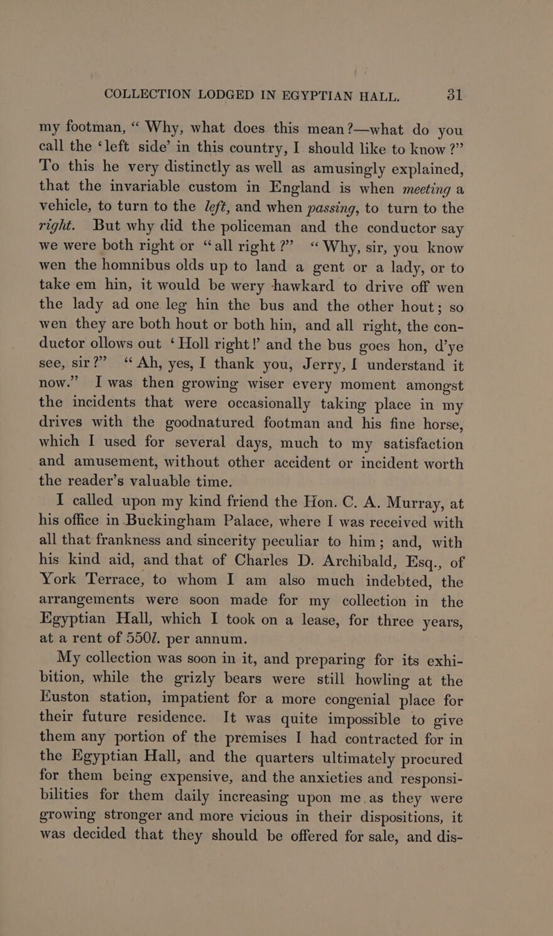 my footman, “ Why, what does this mean?—what do you call the ‘left side’ in this country, I should like to know ?” To this he very distinctly as well as amusingly explained, that the invariable custom in England is when meeting a vehicle, to turn to the eft, and when passing, to turn to the right. But why did the policeman and the conductor say we were both right or “all right?’ “ Why, sir, you know wen the homnibus olds up to land a gent or a lady, or to take em hin, it would be wery hawkard to drive off wen the lady ad one leg hin the bus and the other hout; so wen they are both hout or both hin, and all right, the con- ductor ollows out ‘Holl right! and the bus goes hon, d’ye see, sir?” “ Ah, yes, I thank you, Jerry, 1 understand it now.” Iwas then growing wiser every moment amongst the incidents that were occasionally taking place in my drives with the goodnatured footman and his fine horse, which I used for several days, much to my satisfaction and amusement, without other accident or incident worth the reader’s valuable time. I called upon my kind friend the Hon. C. A. Murray, at his office in. Buckingham Palace, where I was received with all that frankness and sincerity peculiar to him; and, with his kind aid, and that of Charles D. Archibald, Esq., of York Terrace, to whom I am also much indebted, the arrangements were soon made for my collection in the Egyptian Hall, which I took on a lease, for three years, at a rent of 550/. per annum. My collection was soon in it, and preparing for its exhi- bition, while the grizly bears were still howling at the Euston station, impatient for a more congenial place for their future residence. It was quite impossible to give them any portion of the premises I had contracted for in the Egyptian Hall, and the quarters ultimately procured for them being expensive, and the anxieties and responsi- bilities for them daily increasing upon meas they were growing stronger and more vicious in their dispositions, it was decided that they should be offered for sale, and dis-