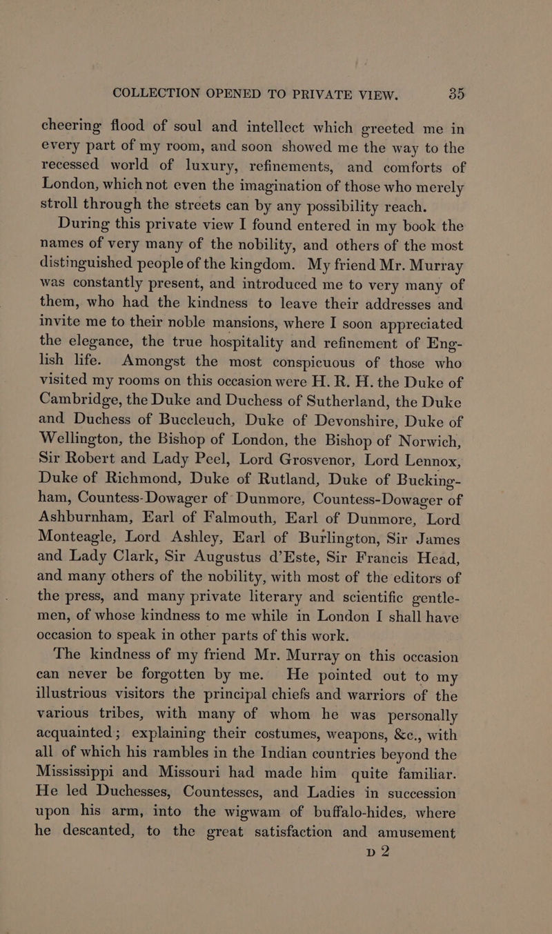 cheering flood of soul and intellect which greeted me in every part of my room, and soon showed me the way to the recessed world of luxury, refinements, and comforts of London, which not even the imagination of those who merely stroll through the streets can by any possibility reach. During this private view I found entered in my book the names of very many of the nobility, and others of the most distinguished people of the kingdom. My friend Mr. Murray was constantly present, and introduced me to very many of them, who had the kindness to leave their addresses and invite me to their noble mansions, where I soon appreciated the elegance, the true hospitality and refinement of Eng- lish life. Amongst the most conspicuous of those who visited my rooms on this occasion were H. R. H. the Duke of Cambridge, the Duke and Duchess of Sutherland, the Duke and Duchess of Buccleuch, Duke of Devonshire, Duke of Wellington, the Bishop of London, the Bishop of Norwich, Sir Robert and Lady Peel, Lord Grosvenor, Lord Lennox, Duke of Richmond, Duke of Rutland, Duke of Bucking- ham, Countess- Dowager of ‘Dunmore, Countess-Dowager of Ashburnham, Earl of Falmouth, Earl of Dunmore, Lord Monteagle, Lord Ashley, Earl of Burlington, Sir James and Lady Clark, Sir Augustus d’Este, Sir Francis Head, and many others of the nobility, with most of the editors of the press, and many private literary and scientific gentle- men, of whose kindness to me while in London I shall have occasion to speak in other parts of this work. The kindness of my friend Mr. Murray on this occasion can never be forgotten by me. He pointed out to my illustrious visitors the principal chiefs and warriors of the various tribes, with many of whom he was personally acquainted; explaining their costumes, weapons, &amp;c., with all of which his rambles in the Indian countries beyond the Mississippi and Missouri had made him quite familiar. He led Duchesses, Countesses, and Ladies in succession upon his arm, into the wigwam of buffalo-hides, where he descanted, to the great satisfaction and amusement D2