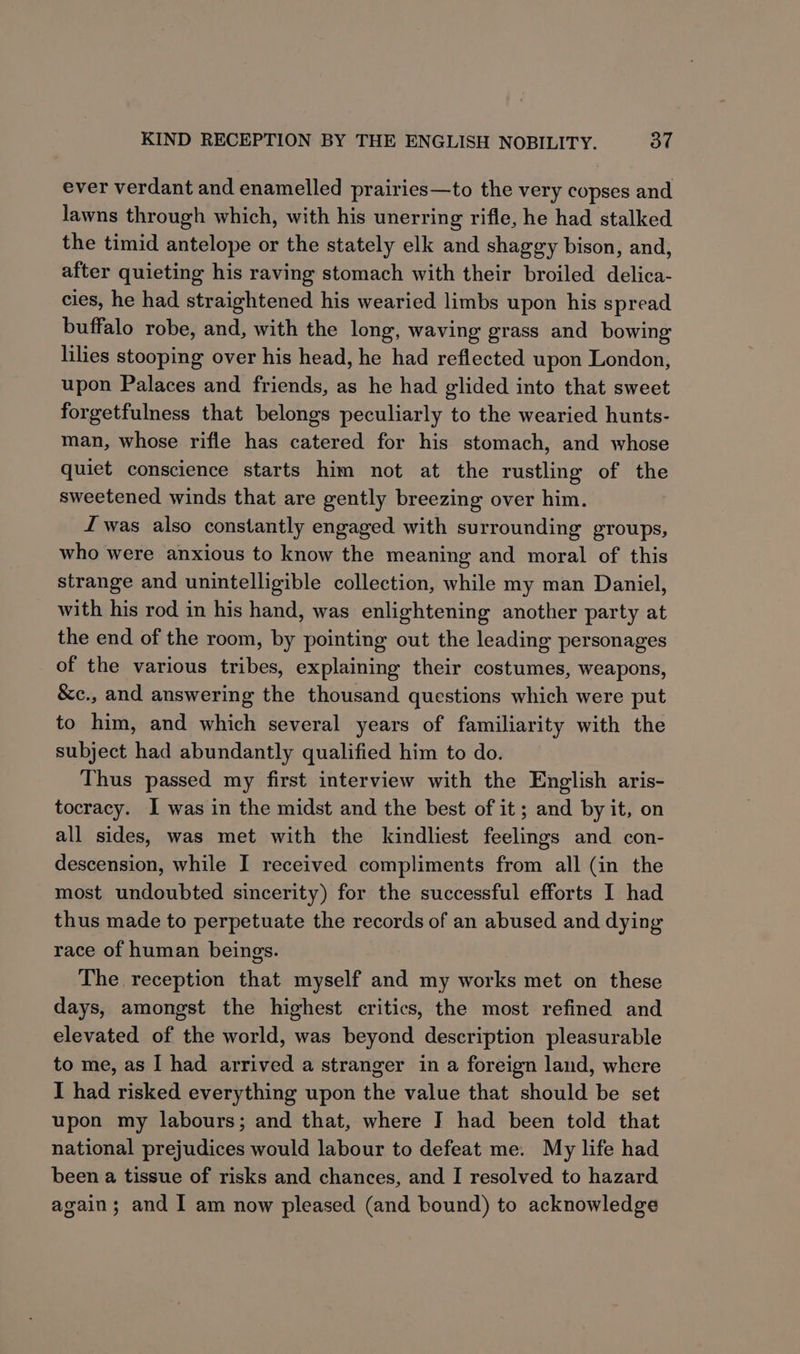 ever verdant and enamelled prairies—to the very copses and lawns through which, with his unerring rifle, he had stalked the timid antelope or the stately elk and shaggy bison, and, after quieting his raving stomach with their broiled delica- cies, he had straightened his wearied limbs upon his spread buffalo robe, and, with the long, waving grass and bowing lilies stooping over his head, he had reflected upon London, upon Palaces and friends, as he had glided into that sweet forgetfulness that belongs peculiarly to the wearied hunts- man, whose rifle has catered for his stomach, and whose quiet conscience starts him not at the rustling of the sweetened winds that are gently breezing over him. f£ was also constantly engaged with surrounding groups, who were anxious to know the meaning and moral of this strange and unintelligible collection, while my man Daniel, with his rod in his hand, was enlightening another party at the end of the room, by pointing out the leading personages of the various tribes, explaining their costumes, weapons, &amp;c., and answering the thousand questions which were put to him, and which several years of familiarity with the subject had abundantly qualified him to do. Thus passed my first interview with the English aris- tocracy. I was in the midst and the best of it; and by it, on all sides, was met with the kindliest feelings and con- descension, while I received compliments from all (in the most undoubted sincerity) for the successful efforts I had thus made to perpetuate the records of an abused and dying race of human beings. The reception that myself and my works met on these days, amongst the highest critics, the most refined and elevated of the world, was beyond description pleasurable to me, as I had arrived a stranger in a foreign land, where I had risked everything upon the value that should be set upon my labours; and that, where I had been told that national prejudices would labour to defeat me. My life had been a tissue of risks and chances, and I resolved to hazard again; and I am now pleased (and bound) to acknowledge