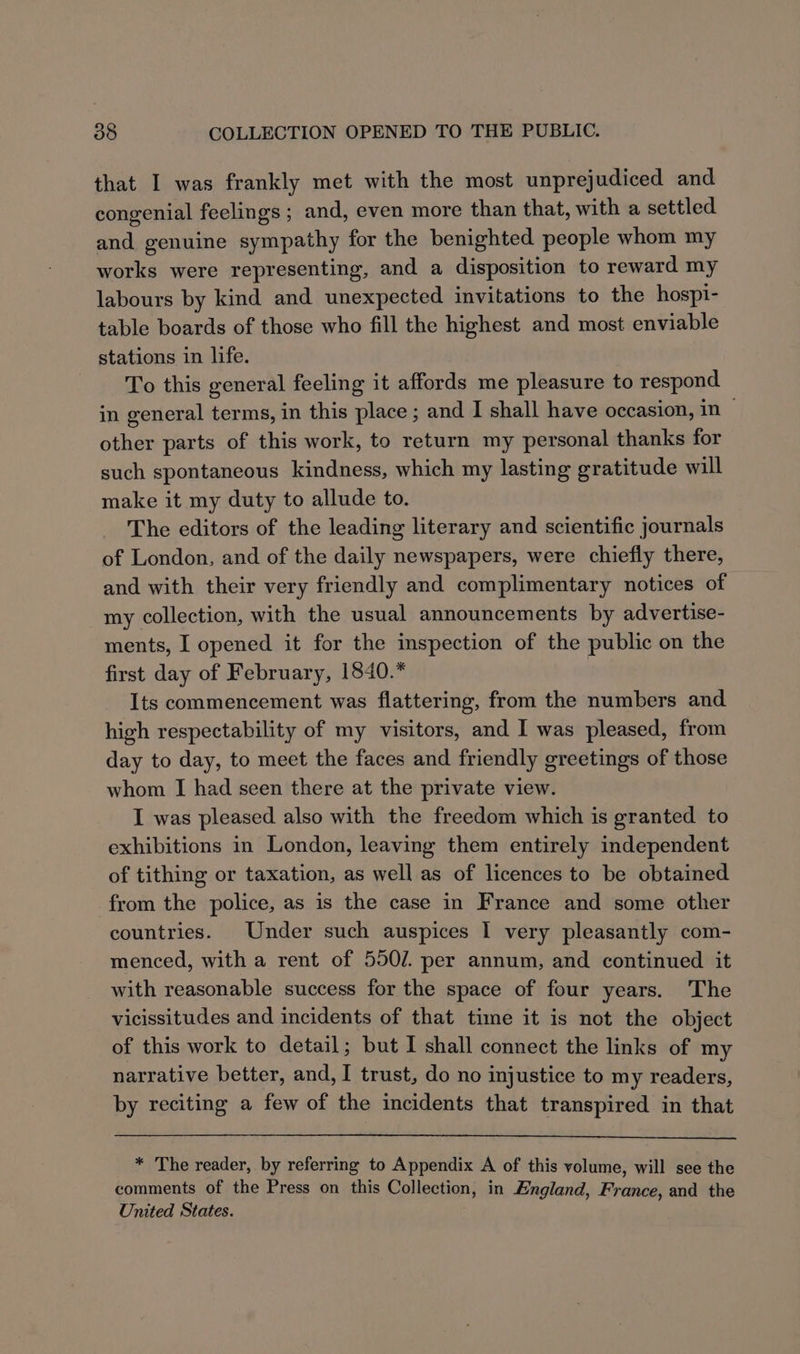 that I was frankly met with the most unprejudiced and congenial feelings ; and, even more than that, with a settled and genuine sympathy for the benighted people whom my works were representing, and a disposition to reward my labours by kind and unexpected invitations to the hospi- table boards of those who fill the highest and most enviable stations in life. To this general feeling it affords me pleasure to respond in general terms, in this place ; and I shall have occasion, in other parts of this work, to return my personal thanks for such spontaneous kindness, which my lasting gratitude will make it my duty to allude to. The editors of the leading literary and scientific journals of London, and of the daily newspapers, were chiefly there, and with their very friendly and complimentary notices of my collection, with the usual announcements by advertise- ments, I opened it for the inspection of the public on the first day of February, 1840.* Its commencement was flattering, from the numbers and high respectability of my visitors, and I was pleased, from day to day, to meet the faces and friendly greetings of those whom I had seen there at the private view. I was pleased also with the freedom which is granted to exhibitions in London, leaving them entirely independent of tithing or taxation, as well as of licences to be obtained from the police, as is the case in France and some other countries. Under such auspices 1 very pleasantly com- menced, with a rent of 550/. per annum, and continued it with reasonable success for the space of four years. The vicissitudes and incidents of that time it is not the object of this work to detail; but I shall connect the links of my narrative better, and, I trust, do no injustice to my readers, by reciting a few of the incidents that transpired in that * The reader, by referring to Appendix A of this volume, will see the comments of the Press on this Collection, in England, France, and the United States.