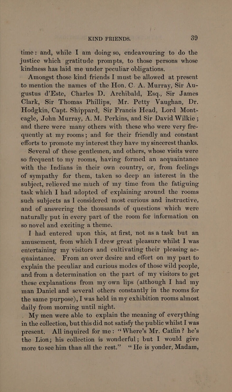time: and, while I am doing so, endeavouring to do the justice which gratitude prompts, to those persons whose kindness has laid me under peculiar obligations. Amongst those kind friends I must be allowed at present to mention the names of the Hon. C. A. Murray, Sir Au- gustus d’Este, Charles D. Archibald, Esq., Sir James Clark, Sir Thomas Phillips, Mr. Petty Vaughan, Dr. Hodgkin, Capt. Shippard, Sir Francis Head, Lord Mont- eagle, John Murray, A. M. Perkins, and Sir David Wilkie ; and there were many others with these who were very fre- quently at my rooms; and for their friendly and constant efforts to promote my interest they have my sincerest thanks. Several of these gentlemen, and others, whose visits were so frequent to my rooms, having formed an acquaintance with the Indians in their own country, or, from feelings of sympathy for them, taken so deep an interest in the subject, relieved me much of my time from the fatiguing task which I had adopted of explaining around the rooms such subjects as I considered most curious and instructive, and of answering the thousands of questions which were naturally put in every part of the room for information on so novel and exciting a theme. I had entered upon this, at first, not asa task but an amusement, from which I drew great pleasure whilst I was entertaining my visitors and cultivating their pleasing ac- quaintance. From an over desire and effort on my part to explain the peculiar and curious modes of those wild people, and from a determination on the part of my visitors to get these explanations from my own lips (although I had my man Daniel and several others constantly in the rooms for the same purpose), I was held in my exhibition rooms almost daily from morning until night. My men were able to explain the meaning of everything in the collection, but this did not satisfy the public whilst I was present. All inquired for me: ‘ Where’s Mr. Catlin? he’s the Lion; his collection is wonderful; but I would give more tosee him than all the rest.” ‘He is yonder, Madam,