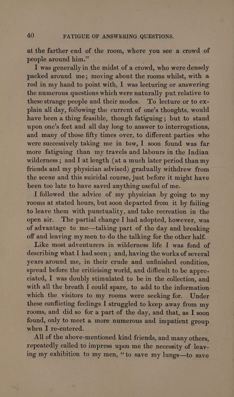 at the farther end of the room, where you see a crowd of people around him.” . I was generally in the midst of a crowd, who were densely packed around me; moving about the rooms whilst, with a rod in my hand to point with, I was lecturing or answering the numerous questions which were naturally put. relative to these strange people and their modes. To lecture or to ex- plain all day, following the current of one’s thoughts, would have been a thing feasible, though fatiguing ; but to stand upon one’s feet and all day long to answer to interrogations, and many of those fifty times over, to different parties who were successively taking me in tow, I soon found was far more fatiguing than my travels and labours in the Indian wilderness ; and I at length (at a much later period than my friends and my physician advised) gradually withdrew from the scene and this suicidal course, just before it might have been too late to have saved anything useful of me. I followed the advice of my physician by going to my rooms at stated hours, but soon departed from it by failing to leave them with punctuality, and take recreation in the open air. The partial change I had adopted, however, was of advantage to me—talking part of the day and breaking off and leaving my men to do the talking for the other half. Like most adventurers in wilderness life I was fond of describing what I had seen ; and, having the works of several years around me, in their crude and unfinished condition, spread before the criticising world, and difficult to be appre- ciated, I was doubly stimulated to be in the collection, and with all the breath I could spare, to add to the information- which the visitors to my rooms were seeking for. Under these conflicting feelings I struggled to keep away from my rooms, and did so for a part of the day, and that, as I soon found, only to meet a more numerous and impatient group when I re-entered. All of the above-mentioned kind friends, and many others, repeatedly called to impress upon me the necessity of leay- ing my exhibition to my men, “to save my lungs—to save