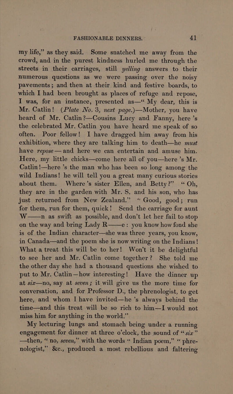 my life,” as they said. Some snatched me away from the crowd, and in the purest kindness hurled me through the streets in their carriages, still yelling answers to their numerous questions as we were passing over the noisy pavements; and then at their kind and festive boards, to which I had been brought as places of refuge and repose, I was, for an instance, presented as—‘ My dear, this is Mr. Catlin! (Plate No. 3, next page.)—Mother, you have heard of Mr. Catlin?—Cousins Lucy and Fanny, here ’s the celebrated Mr. Catlin you have heard me speak of so often. Poor fellow! I have dragged him away from his exhibition, where they are talking him to death—he must have repose—and here we can entertain and amuse him. Here, my little chicks—come here all of you—here’s Mr. Catlin !—here ’s the man who has been so long among the wild Indians! he will tell you a great many curious stories about them. Where’s sister Ellen, and Betty?” “ Oh, they are in the garden with Mr. S. and his son, who has just returned from New Zealand.” “ Good, good; run for them, run for them, quick! Send the carriage for aunt WwW n as swift as possible, and don’t let her fail to stop on the way and bring Lady R e: you know how fond she is of the Indian character—she was three years, you know, in Canada—and the poem she is now writing on the Indians! What a treat this will be to her! Won't it be delightful to see her and Mr. Catlin come together? She told me the other day she had a thousand questions she wished to put to Mr. Catlin—how interesting! Have the dinner up at stx—no, say at seven; it will give us the more time for conversation, and for Professor D., the phrenologist, to get here, and whom I have invited—he ’s always behind the time—and this treat will be so rich to hin—I would not miss him for anything in the world.” My lecturing lungs and stomach being under a running engagement for dinner at three o’clock, the sound of “ six” —then, “no, seven,” with the words “ Indian poem,” “ phre- nologist,”” &amp;c., produced a most rebellious and faltering
