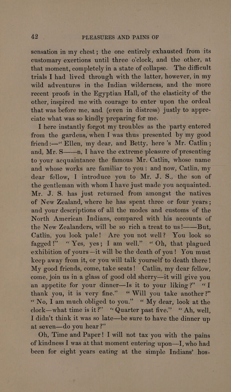 a2. PLEASURES AND PAINS OF sensation in my chest; the one entirely exhausted from its customary exertions until three o'clock, and the other, at that moment, completely in a state of collapse. The difficult trials I had lived through with the latter, however, in my wild adventures in the Indian wilderness, and the more recent proofs in the Egyptian Hall, of the elasticity of the other, inspired me with courage to enter upon the ordeal that was before me, and (even in distress) justly to appre- ciate what was so kindly preparing for me. I here instantly forgot my troubles as the party entered from the gardens, when I was thus presented by my good friend :—“ Ellen, my dear, and Betty, here’s Mr. Catlin ; and, Mr. S——n, I have the extreme pleasure of presenting to your acquaintance the famous Mr. Catlin, whose name and whose works are familiar to you: and now, Catlin, my dear fellow, I introduce you to Mr. J. S., the son of the gentleman with whom I have just made you acquainted. Mr. J. S. has just returned from amongst the natives of New Zealand, where he has spent three or four years; and your descriptions of all the modes and customs of the North American Indians, compared with his accounts of the New Zealanders, will be so rich a treat to us!——_But, Catlin, you look pale! Are you not well? You look so fageed ! “Yes, yes; I am well.” ‘“ Oh, that plagued exhibition of yours —it will be the death of you! You must keep away from it, or you will talk yourself to death there | My good friends, come, take seats! Catlin, my dear fellow, come, join us in a glass of good old sherry—it will give you an appetite for your dinner—Is it to your liking?” “I thank you, it is very fine.” “ Will you take another ?” « No, Iam much obliged to you.” “ My dear, look at the clock—what time is it?” “Quarter past five.’ “ Ah, well, I didn’t think it was so late—be sure to have the dinner up at seven—do you hear?” Oh, ‘Time and Paper! I will not tax you with the pains of kindness I was at that moment entering upon—I, who had been for eight years eating at the simple Indians’ hos-