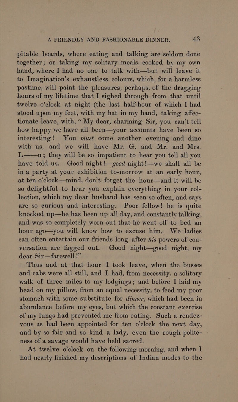 pitable boards, where eating and talking are seldom done together; or taking my solitary meals, cooked by my own hand, where I had no one to talk with—but will leave it to Imagination’s exhaustless colours, which, for a harmless pastime, will paint the pleasures, perhaps, of the dragging hours of my lifetime that I sighed through from that until twelve o’clock at night (the last half-hour of which I had stood upon my feet, with my hat in my hand, taking affec- tionate leave, with, “ My dear, charming Sir, you can’t tell how happy we have all been—your accounts have been so interesting! You must come another evening and dine with us, and we will have Mr. G. and Mr. and Mrs. L——n; they will be so impatient to hear you tell all you have told us. Good night !—good night!—we shall all be in a party at your exhibition to-morrow at an early hour, at ten o’clock—mind, don’t forget the hour—and it will be so delightful to hear you explain everything in your col- lection, which my dear husband has seen so often, and says are so curious and interesting. Poor fellow! he is quite knocked up—he has been up all day, and constantly talking, and was so completely worn out that he went off to bed an hour ago—you will know how to excuse him. We ladies can often entertain our friends long after his powers of con- versation are fagged out. Good night—good night, my dear Sir —farewell !” } Thus and at that hour I took leave, when the busses and cabs were all still, and I had, from necessity, a solitary walk of three miles to my lodgings; and before I laid my head on my pillow, from an equal necessity, to feed my poor stomach with some substitute for dinner, which had been in abundance before my eyes, but which the constant exercise of my lungs had prevented me from eating. Such a rendez- vous as had been appointed for ten o’clock the next day, and by so fair and so kind a lady, even the rough polite- - ness of a savage would have held sacred. At twelve o’clock on the following morning, and when I had nearly finished my descriptions of Indian modes to the