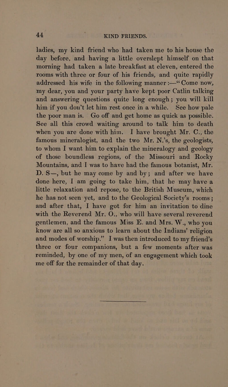 ladies, my kind friend who had taken me to his house the day before, and having a little overslept himself on that morning had taken a late breakfast at eleven, entered the rooms with three or four of his friends, and quite rapidly addressed his wife in the following manner :—‘‘ Come now, my dear, you and your party have kept poor Catlin talking and answering questions quite long enough; you will kill him if you don’t let him rest once in a while. See how pale the poor man is. Go off and get home as quick as possible. See all this crowd waiting around to talk him to death when you are done with him. I have brought Mr. C., the famous mineralogist, and the two Mr. N.’s, the geologists, to whom I want him to explain the mineralogy and geology of those boundless regions, of the Missouri and Rocky Mountains, and I was to have had the famous botanist, Mr. D. S—, but he may come by and by; and after we have done here, I am going to take him, that he may have a little relaxation and repose, to the British Museum, which he has not seen yet, and to the Geological Society’s rooms ; and after that, I have got for him an invitation to dine with the Reverend Mr. O., who will have several reverend gentlemen, and the famous Miss E. and Mrs. W., who you know are all so anxious to learn about the Indians’ religion and modes of worship.” I was then introduced to my friend’s three or four companions, but a few moments after was reminded, by one of my men, of an engagement which took me off for the remainder of that day.