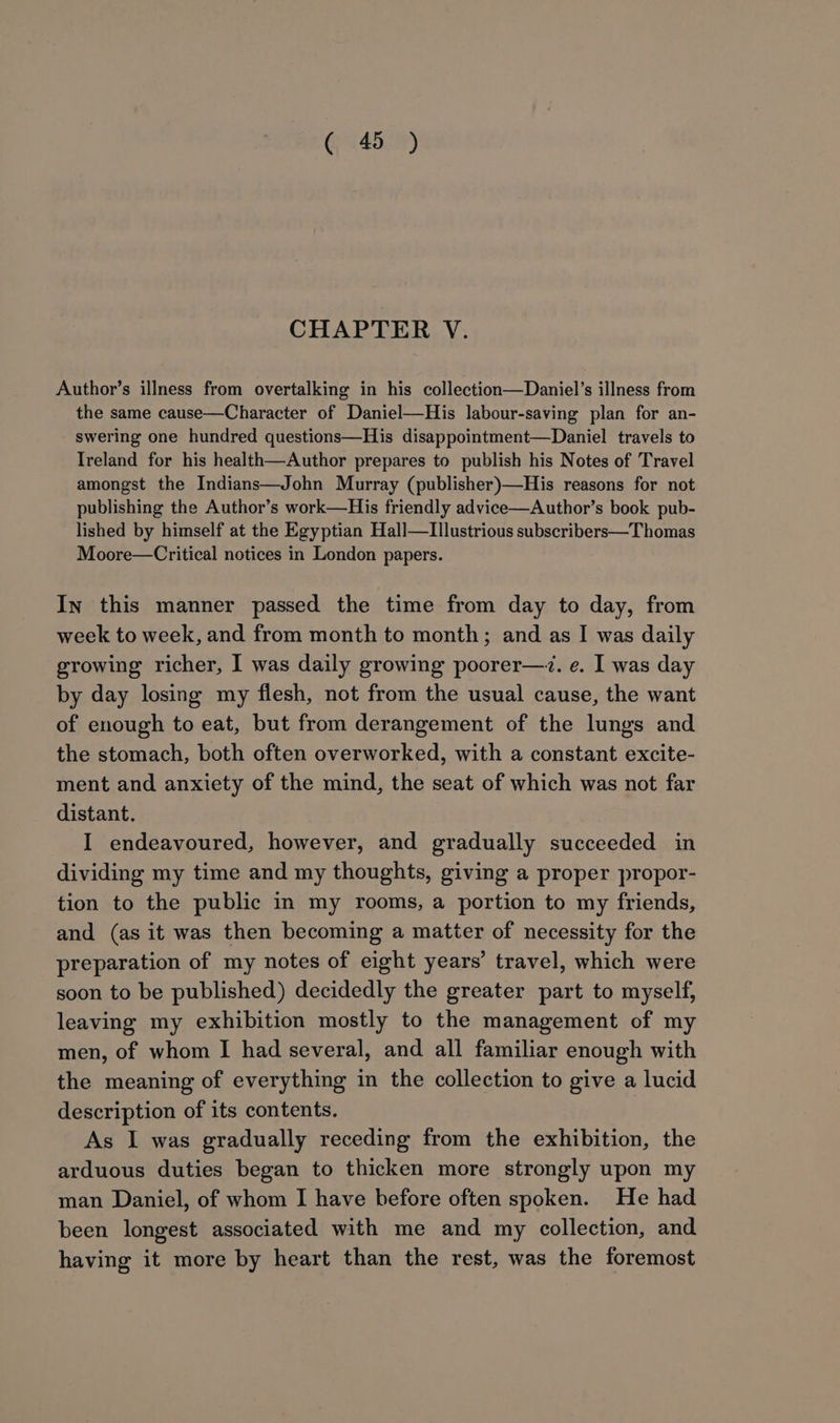 Gj °45.7) CHAPTER V. Author’s illness from overtalking in his collection—Daniel’s illness from the same cause—Character of Daniel—His labour-saving plan for an- swering one hundred questions—His disappointment—Daniel travels to Ireland for his health—Author prepares to publish his Notes of Travel amongst the Indians—John Murray (publisher)—His reasons for not publishing the Author’s work—His friendly advice—Author’s book pub- lished by himself at the Egyptian Hall—Illustrious subscribers—Thomas Moore—Critical notices in London papers. In this manner passed the time from day to day, from week to week, and from month to month; and as I was daily growing richer, I was daily growing poorer—~. e. I was day by day losing my flesh, not from the usual cause, the want of enough to eat, but from derangement of the lungs and the stomach, both often overworked, with a constant excite- ment and anxiety of the mind, the seat of which was not far distant. I endeavoured, however, and gradually succeeded in dividing my time and my thoughts, giving a proper propor- tion to the public in my rooms, a portion to my friends, and (as it was then becoming a matter of necessity for the preparation of my notes of eight years’ travel, which were soon to be published) decidedly the greater part to myself, leaving my exhibition mostly to the management of my men, of whom I had several, and all familiar enough with the meaning of everything in the collection to give a lucid description of its contents. As I was gradually receding from the exhibition, the arduous duties began to thicken more strongly upon my man Daniel, of whom I have before often spoken. He had been longest associated with me and my collection, and having it more by heart than the rest, was the foremost