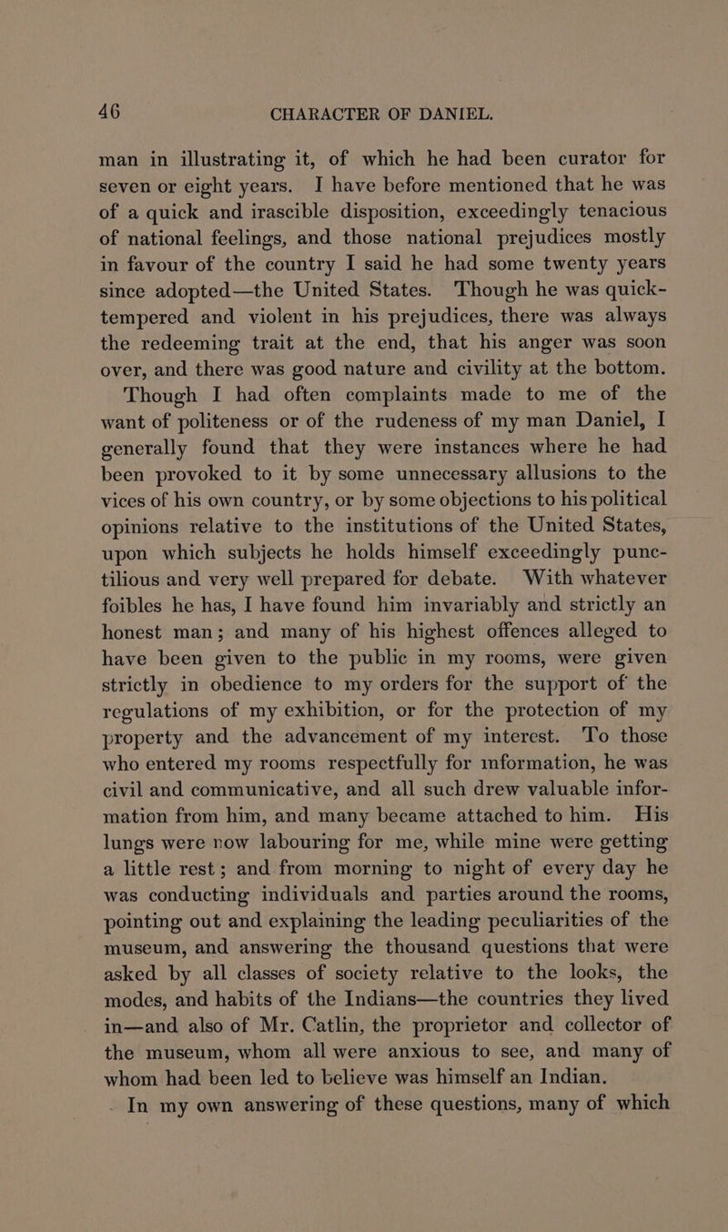 man in illustrating it, of which he had been curator for seven or eight years. I have before mentioned that he was of a quick and irascible disposition, exceedingly tenacious of national feelings, and those national prejudices mostly in favour of the country I said he had some twenty years since adopted—the United States. Though he was quick- tempered and violent in his prejudices, there was always the redeeming trait at the end, that his anger was soon over, and there was good nature and civility at the bottom. Though I had often complaints made to me of the want of politeness or of the rudeness of my man Daniel, I generally found that they were instances where he had been provoked to it by some unnecessary allusions to the vices of his own country, or by some objections to his political opinions relative to the institutions of the United States, upon which subjects he holds himself exceedingly punc- tilious and very well prepared for debate. With whatever foibles he has, I have found him invariably and strictly an honest man; and many of his highest offences alleged to have been given to the public in my rooms, were given strictly in obedience to my orders for the support of the regulations of my exhibition, or for the protection of my property and the advancement of my interest. To those who entered my rooms respectfully for mformation, he was civil and communicative, and all such drew valuable infor- mation from him, and many became attached to him. His lungs were row labouring for me, while mine were getting a little rest; and from morning to night of every day he was conducting individuals and parties around the rooms, pointing out and explaining the leading peculiarities of the museum, and answering the thousand questions that were asked by all classes of society relative to the looks, the modes, and habits of the Indians—the countries they lived in—and also of Mr. Catlin, the proprietor and collector of the museum, whom all were anxious to see, and many of whom had been led to believe was himself an Indian. _ In my own answering of these questions, many of which