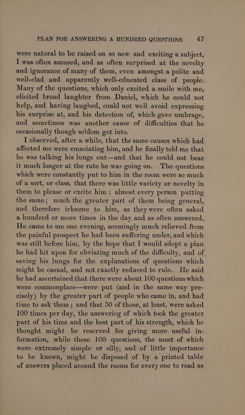 were natural to be raised on so new and exciting a subject, I was often amused, and as often surprised at the novelty and ignorance of many of them, even amongst a polite and well-clad and apparently well-educated class of people. Many of the questions, which only excited a smile with me, elicited broad laughter from Daniel, which he could not help, and having laughed, could not well avoid expressing his surprise at, and his detection of, which gave umbrage, and sometimes was another cause of difficulties that he occasionally though seldom got into. I observed, after a while, that the same causes which had affected me were emaciating him, and he finally told me that he was talking his lungs out—and that he could not bear it much longer at the rate he was going on. The questions which were constantly put to him in the room were so much of a sort, or class, that there was little variety or novelty in them to please or excite him ; almost every person putting the same; much the greater part of them being general, and therefore irksome to him, as they were often asked a hundred or more times in the day and as often answered. He came to me one evening, seemingly much relieved from the painful prospect he had been suffering under, and which was still before him, by the hope that I would adopt a plan he had hit upon for obviating much of the difficulty, and of saving his lungs for the explanations of questions which might be casual, and not exactly reduced to rule. He said he had ascertained that there were about 100 questions which were commonplace—were put (and in the same way pre- cisely) by the greater part of people who came in, and had time to ask them; and that 50 of those, at least, were asked 100 times per day, the answering of which took the greater part of his time and the best part of his strength, which he thought might be reserved for giving more useful in- formation, while these 100 questions, the most of which were extremely simple or silly, and of little importance to be known, might be disposed of by a printed table of answers placed around the rooms for every one to read as