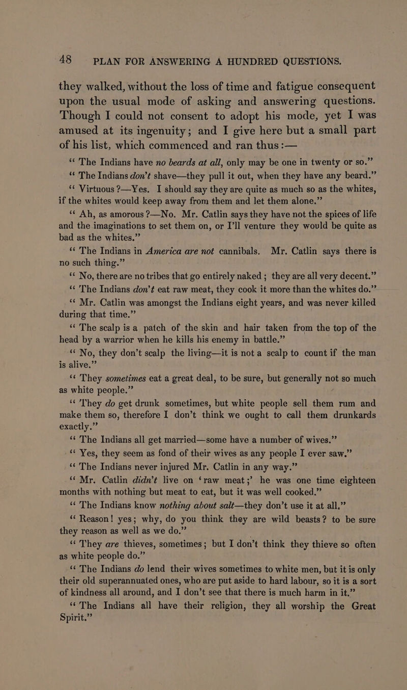 they walked, without the loss of time and fatigue consequent upon the usual mode of asking and answering questions. Though I could not consent to adopt his mode, yet I was amused at its ingenuity; and I give here but a small part of his list, which commenced and ran thus :— ** The Indians have no beards at all, only may be one in twenty or so.” “ The Indians don’t shave—they pull it out, when they have any beard.” ‘¢ Virtuous ?—Yes. I should say they are quite as much so as the whites, if the whites would keep away from them and let them alone.” ‘¢ Ah, as amorous ?—No. Mr. Catlin says they have not the spices of life and the imaginations to set them on, or I’ll venture they would be quite as bad as the whites.” ‘¢ The Indians in America are not cannibals. Mr. Catlin says there is no such thing.” ‘* No, there are no tribes that go entirely naked ; they are all very decent.” ‘¢ 'The Indians don’t eat raw meat, they cook it more than the whites do.” ‘¢ Mr. Catlin was amongst the Indians eight years, and was never killed during that time.” ‘< The scalp is a patch of the skin and hair taken from the top of the head by a warrior when he kills his enemy in battle.” ‘“ No, they don’t scalp the living—it is not a scalp to count if the man is alive.” ‘¢ They sometimes eat a great deal, to be sure, but generally not so much as white people.” ‘¢ 'I’hey do get drunk sometimes, but white people sell them rum and make them so, therefore I don’t think we ought to call them drunkards exactly.” ‘¢ The Indians all get married—some have a number of wives.” ‘¢ Yes, they seem as fond of their wives as any people I ever saw.” ‘¢ The Indians never injured Mr. Catlin in any way.” ‘¢ Mr. Catlin didn’t live on ‘raw meat;’ he was one time eighteen months with nothing but meat to eat, but it was well cooked.” “¢ The Indians know nothing about salt—they don’t use it at all.” ‘¢ Reason! yes; why, do you think they are wild beasts? to be sure they reason as well as we do.” ‘« They are thieves, sometimes; but I don’t think they thieve so often as white people do.” ‘¢ The Indians do lend their wives sometimes to white men, but it is only their old superannuated ones, who are put aside to hard labour, so it is a sort of kindness all around, and I don’t see that there is much harm in it.” ‘‘The Indians all have their religion, they all worship the Great Spirit.”