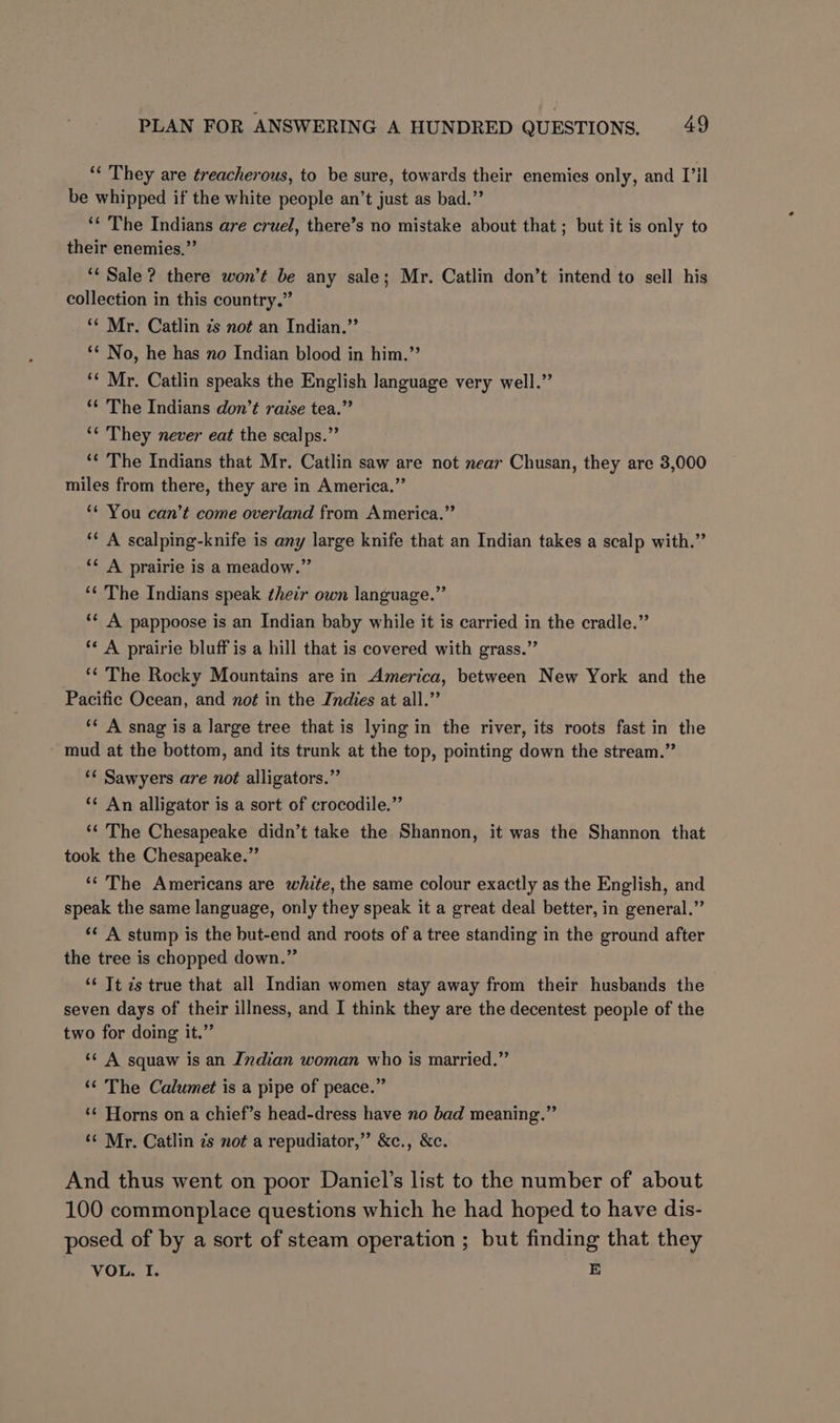 “ They are treacherous, to be sure, towards their enemies only, and Vil be whipped if the white people an’t just as bad.” ‘* The Indians are cruel, there’s no mistake about that ; but it is only to their enemies.”’ ‘‘ Sale ? there won’t be any sale; Mr. Catlin don’t intend to sell his collection in this country.” ‘¢ Mr. Catlin 7s not an Indian.” ‘* No, he has no Indian blood in him.” ‘¢ Mr. Catlin speaks the English language very well.” ‘* The Indians don’t raise tea.” ‘¢ They never eat the scalps.” ‘¢ The Indians that Mr. Catlin saw are not near Chusan, they are 3,000 miles from there, they are in America.” ** You can’t come overland from America.” ‘* A scalping-knife is any large knife that an Indian takes a scalp with.” ‘¢ A prairie is a meadow.” ‘¢ The Indians speak their own language.” ‘¢ A pappoose is an Indian baby while it is carried in the cradle.”’ ‘¢ A prairie bluff is a hill that is covered with grass.” ‘¢ The Rocky Mountains are in America, between New York and the Pacific Ocean, and no¢ in the Indies at all.” ‘* A snag is a large tree that is lying in the river, its roots fast in the mud at the bottom, and its trunk at the top, pointing down the stream.” ‘¢ Sawyers are not alligators.” ‘¢ An alligator is a sort of crocodile.” ‘‘ The Chesapeake didn’t take the Shannon, it was the Shannon that took the Chesapeake.” ‘*’ The Americans are white, the same colour exactly as the English, and speak the same language, only they speak it a great deal better, in general.” ‘¢ A stump is the but-end and roots of a tree standing in the ground after the tree is chopped down.” ‘¢ Tt zs true that all Indian women stay away from their husbands the seven days of their illness, and I think they are the decentest people of the two for doing it.” ‘¢ A squaw is an Indian woman who is married.” ‘‘ The Calumet is a pipe of peace.” ‘¢ Horns on a chief’s head-dress have no bad meaning.” ‘¢ Mr. Catlin zs not a repudiator,”’ &amp;c., &amp;c. And thus went on poor Daniel’s list to the number of about 100 commonplace questions which he had hoped to have dis- posed of by a sort of steam operation ; but finding that they VOL. I. E